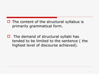 The content of the structural syllabus is primarily grammatical form. The demand of structural syllabi has tended to be limited to the sentence ( the highest level of discourse achieved). 
