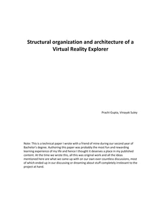  
	
  
	
  
	
  
	
  
       Structural	
  organization	
  and	
  architecture	
  of	
  a	
  
                     Virtual	
  Reality	
  Explorer	
  
	
  
	
  
	
  
	
  
	
  
	
  
	
  
	
  
	
  
	
  
	
  
	
  
	
  
	
  
	
  
                                                                                                Prachi	
  Gupta,	
  Vinayak	
  Suley	
  
	
  
	
  
	
  
	
  
	
  
	
  
	
  
Note:	
  This	
  is	
  a	
  technical	
  paper	
  I	
  wrote	
  with	
  a	
  friend	
  of	
  mine	
  during	
  our	
  second	
  year	
  of	
  
Bachelor's	
  degree.	
  Authoring	
  this	
  paper	
  was	
  probably	
  the	
  most	
  fun	
  and	
  rewarding	
  
learning	
  experience	
  of	
  my	
  life	
  and	
  hence	
  I	
  thought	
  it	
  deserves	
  a	
  place	
  in	
  my	
  published	
  
content.	
  At	
  the	
  time	
  we	
  wrote	
  this,	
  all	
  this	
  was	
  original	
  work	
  and	
  all	
  the	
  ideas	
  
mentioned	
  here	
  are	
  what	
  we	
  came	
  up	
  with	
  on	
  our	
  own	
  over	
  countless	
  discussions,	
  most	
  
of	
  which	
  ended	
  up	
  in	
  our	
  discussing	
  or	
  dreaming	
  about	
  stuff	
  completely	
  irrelevant	
  to	
  the	
  
project	
  at	
  hand.	
  	
                                                  	
  
 