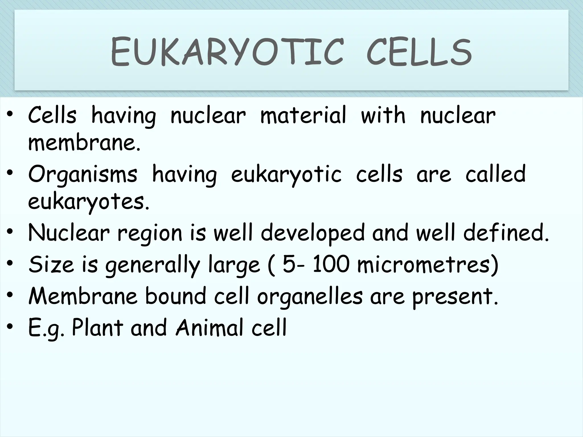 .
EUKARYOTIC CELLS
• Cells having nuclear material with nuclear
membrane.
• Organisms having eukaryotic cells are called
eukaryotes.
• Nuclear region is well developed and well defined.
• Size is generally large ( 5- 100 micrometres)
• Membrane bound cell organelles are present.
• E.g. Plant and Animal cell
 