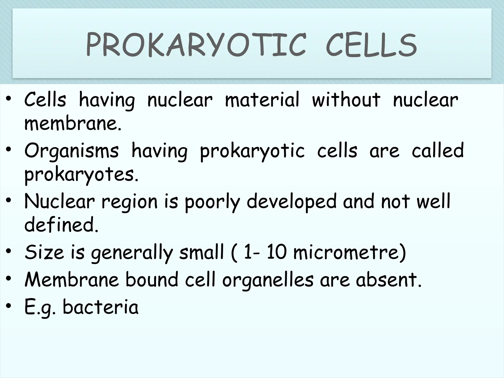 PROKARYOTIC CELLS
• Cells having nuclear material without nuclear
membrane.
• Organisms having prokaryotic cells are called
prokaryotes.
• Nuclear region is poorly developed and not well
defined.
• Size is generally small ( 1- 10 micrometre)
• Membrane bound cell organelles are absent.
• E.g. bacteria
 