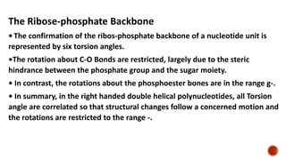 The Ribose-phosphate Backbone
• The confirmation of the ribos-phosphate backbone of a nucleotide unit is
represented by six torsion angles.
•The rotation about C-O Bonds are restricted, largely due to the steric
hindrance between the phosphate group and the sugar moiety.
• In contrast, the rotations about the phosphoester bones are in the range g-.
• In summary, in the right handed double helical polynucleotides, all Torsion
angle are correlated so that structural changes follow a concerned motion and
the rotations are restricted to the range -.
 