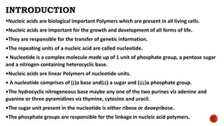INTRODUCTION
•Nucleic acids are biological important Polymers which are present in all living cells.
•Nucleic acids are important for the growth and development of all forms of life.
•They are responsible for the transfer of genetic information.
•The repeating units of a nucleic acid are called nucleotide.
• Nucleotide is a complex molecule made up of 1 unit of phosphate group, a pentose sugar
and a nitrogen containing heterocyclic base.
•Nucleic acids are linear Polymers of nucleotide units.
• A nucleotide comprises of (¡)a base and(¡¡) a sugar and (¡¡¡)a phosphate group.
•The hydrocyclic nitrogeneous base maybe any one of the two purines viz adenine and
guanine or three pyramidines viz thymine, cytosine and uracil.
•The sugar unit present in the nucleotide is either ribose or deoxyribose.
•The phosphate groups are responsible for the linkage in nucleic acid polymers.
 