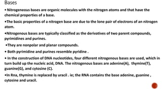 Bases
• Nitrogeneous bases are organic molecules with the nitrogen atoms and that have the
chemical properties of a base.
•The basic properties of a nitrogen base are due to the lone pair of electrons of an nitrogen
atom.
•Nitrogenous bases are typically classified as the derivatives of two parent compounds,
pyrimidines and purines.
•They are nonpolar and planar compounds.
• Both pyrimidine and purines resemble pyridine .
• In the construction of DNA nucleotides, four different nitrogenous bases are used, which in
turn build up the nucleic acid, DNA. The nitrogenous bases are adenine(A), thymine(T),
guanine(G), and cytosine (C).
•In Rna, thymine is replaced by uracil . ie; the RNA contains the base adenine, guanine ,
cytosine and uracil.
 