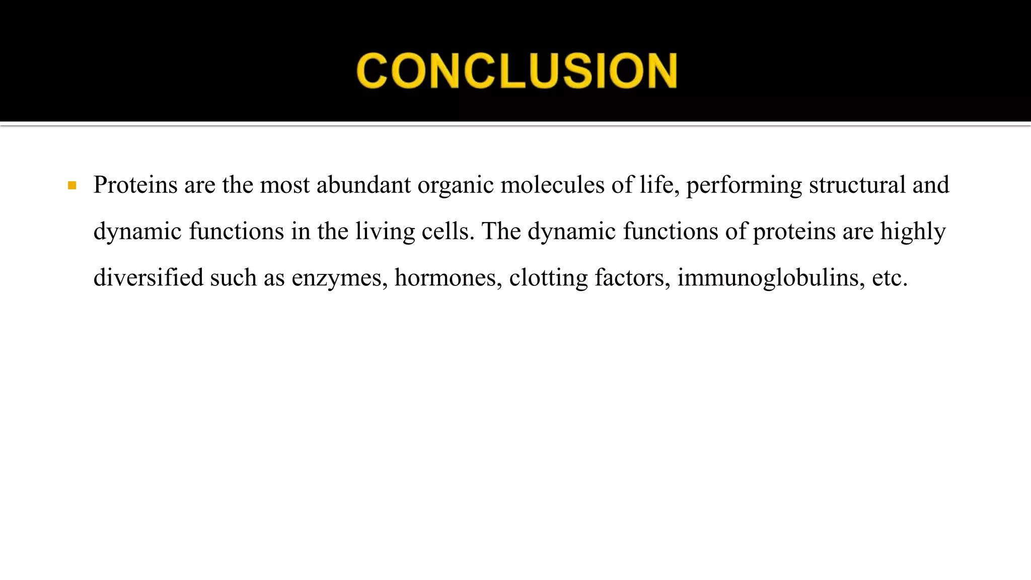  Proteins are the most abundant organic molecules of life, performing structural and
dynamic functions in the living cells. The dynamic functions of proteins are highly
diversified such as enzymes, hormones, clotting factors, immunoglobulins, etc.
 