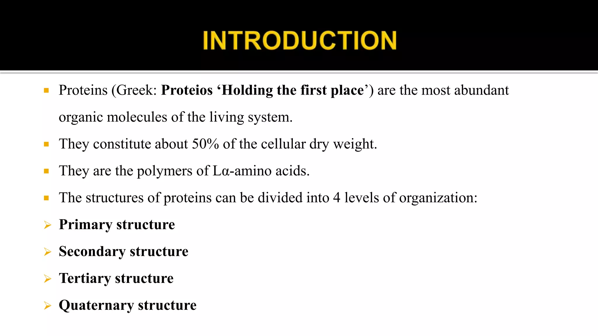  Proteins (Greek: Proteios ‘Holding the first place’) are the most abundant
organic molecules of the living system.
 They constitute about 50% of the cellular dry weight.
 They are the polymers of Lα-amino acids.
 The structures of proteins can be divided into 4 levels of organization:
 Primary structure
 Secondary structure
 Tertiary structure
 Quaternary structure
 