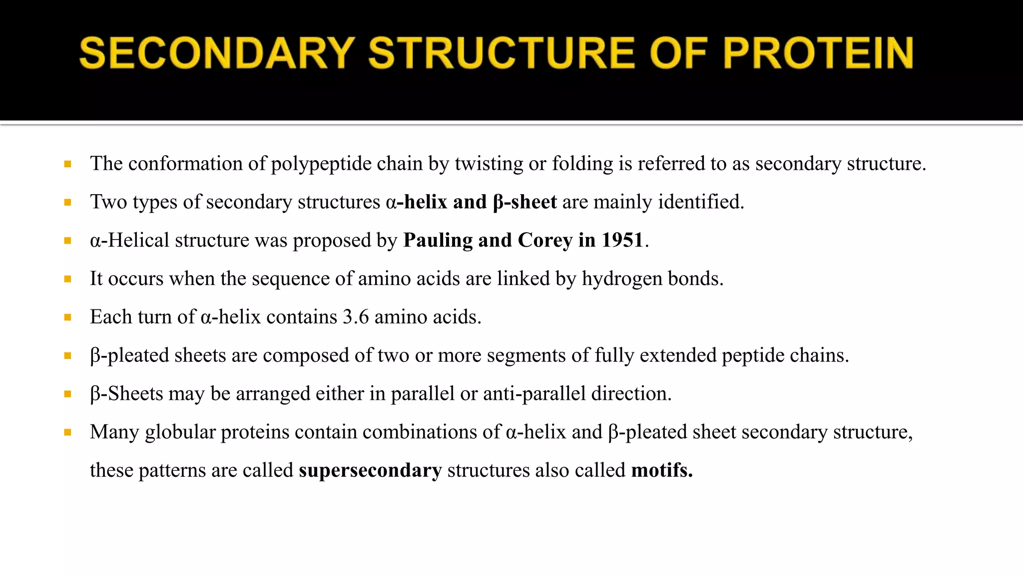  The conformation of polypeptide chain by twisting or folding is referred to as secondary structure.
 Two types of secondary structures α-helix and β-sheet are mainly identified.
 α-Helical structure was proposed by Pauling and Corey in 1951.
 It occurs when the sequence of amino acids are linked by hydrogen bonds.
 Each turn of α-helix contains 3.6 amino acids.
 β-pleated sheets are composed of two or more segments of fully extended peptide chains.
 β-Sheets may be arranged either in parallel or anti-parallel direction.
 Many globular proteins contain combinations of α-helix and β-pleated sheet secondary structure,
these patterns are called supersecondary structures also called motifs.
 