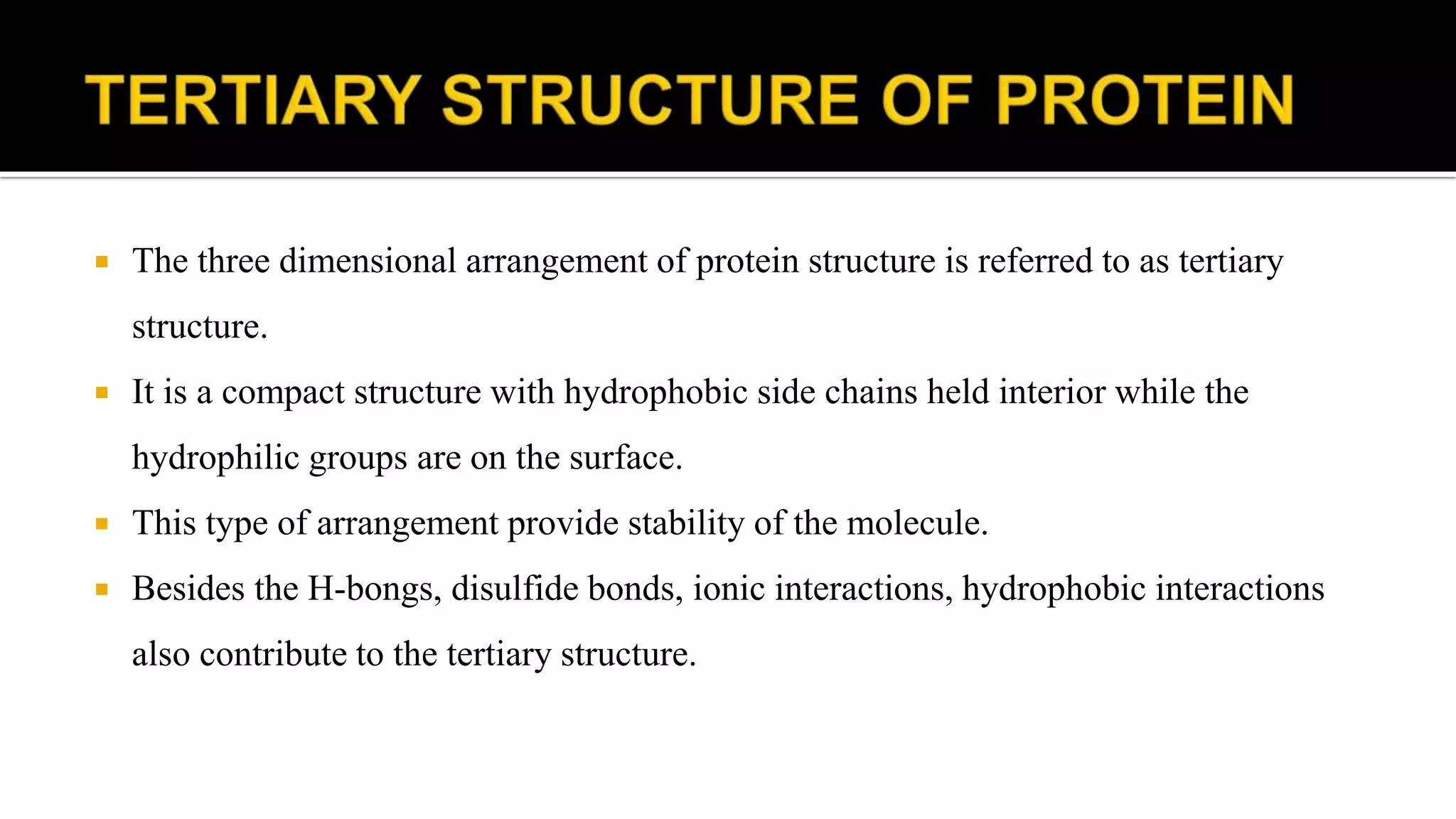  The three dimensional arrangement of protein structure is referred to as tertiary
structure.
 It is a compact structure with hydrophobic side chains held interior while the
hydrophilic groups are on the surface.
 This type of arrangement provide stability of the molecule.
 Besides the H-bongs, disulfide bonds, ionic interactions, hydrophobic interactions
also contribute to the tertiary structure.
 