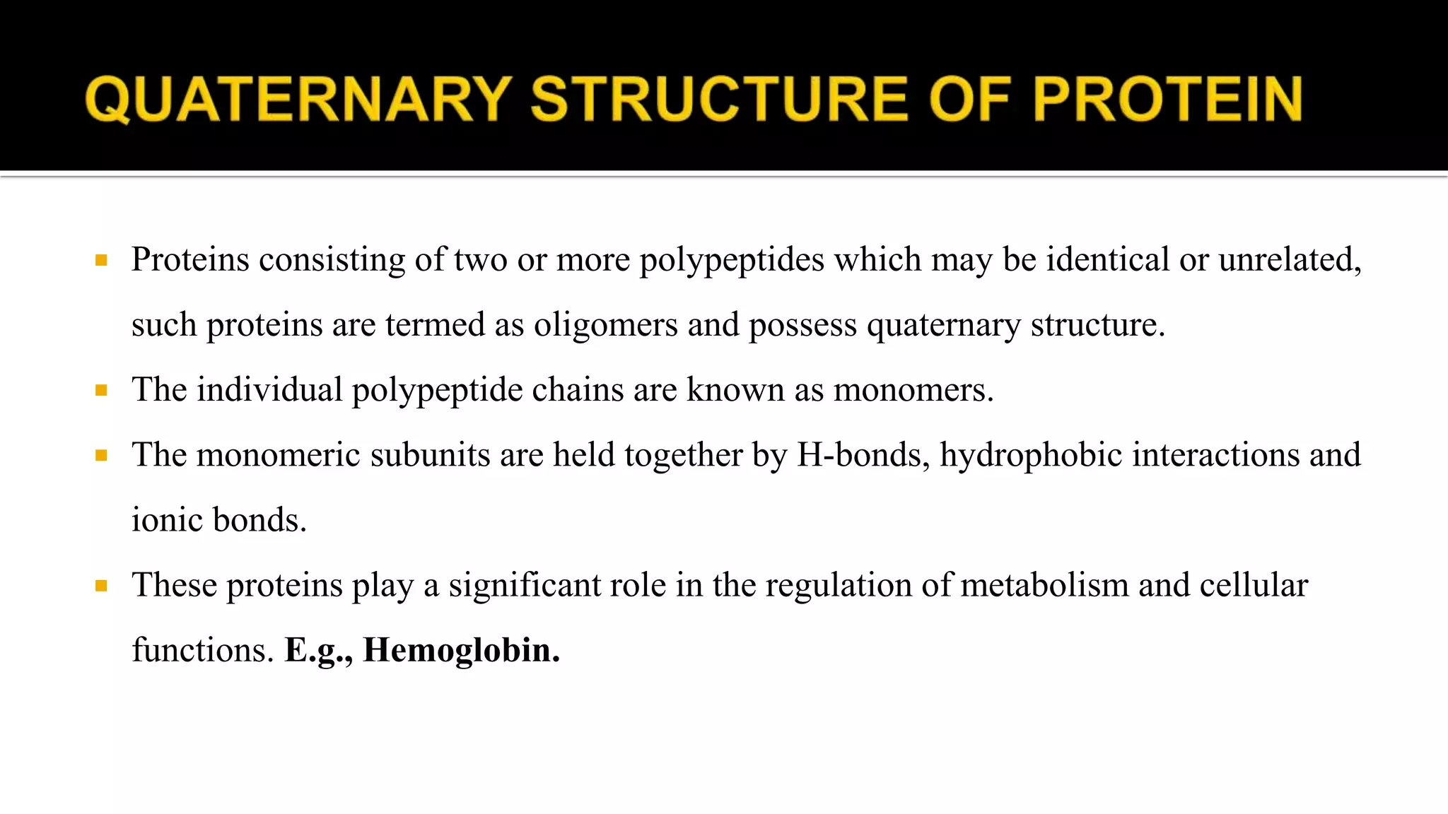  Proteins consisting of two or more polypeptides which may be identical or unrelated,
such proteins are termed as oligomers and possess quaternary structure.
 The individual polypeptide chains are known as monomers.
 The monomeric subunits are held together by H-bonds, hydrophobic interactions and
ionic bonds.
 These proteins play a significant role in the regulation of metabolism and cellular
functions. E.g., Hemoglobin.
 