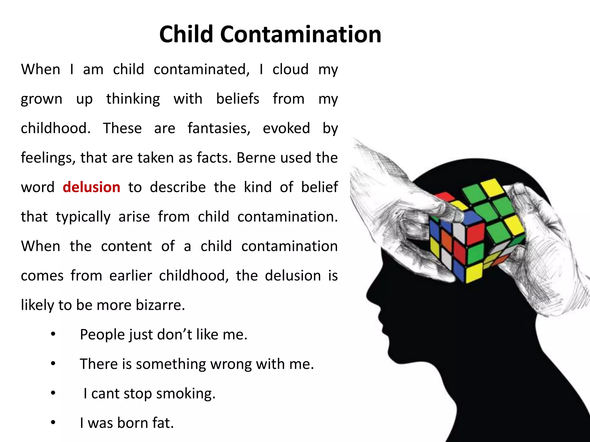 • Take two minutes to write down all the
slogans and beliefs you remember hearing
from your parents and parental figures.
• Look through you list of parental slogans
and beliefs. Check whether each one is a
statement of reality or a parent
contamination.
• If you decide there are any you want to
update to fit with grown up reality, strike
them out and substitute your new version.
Activity
 