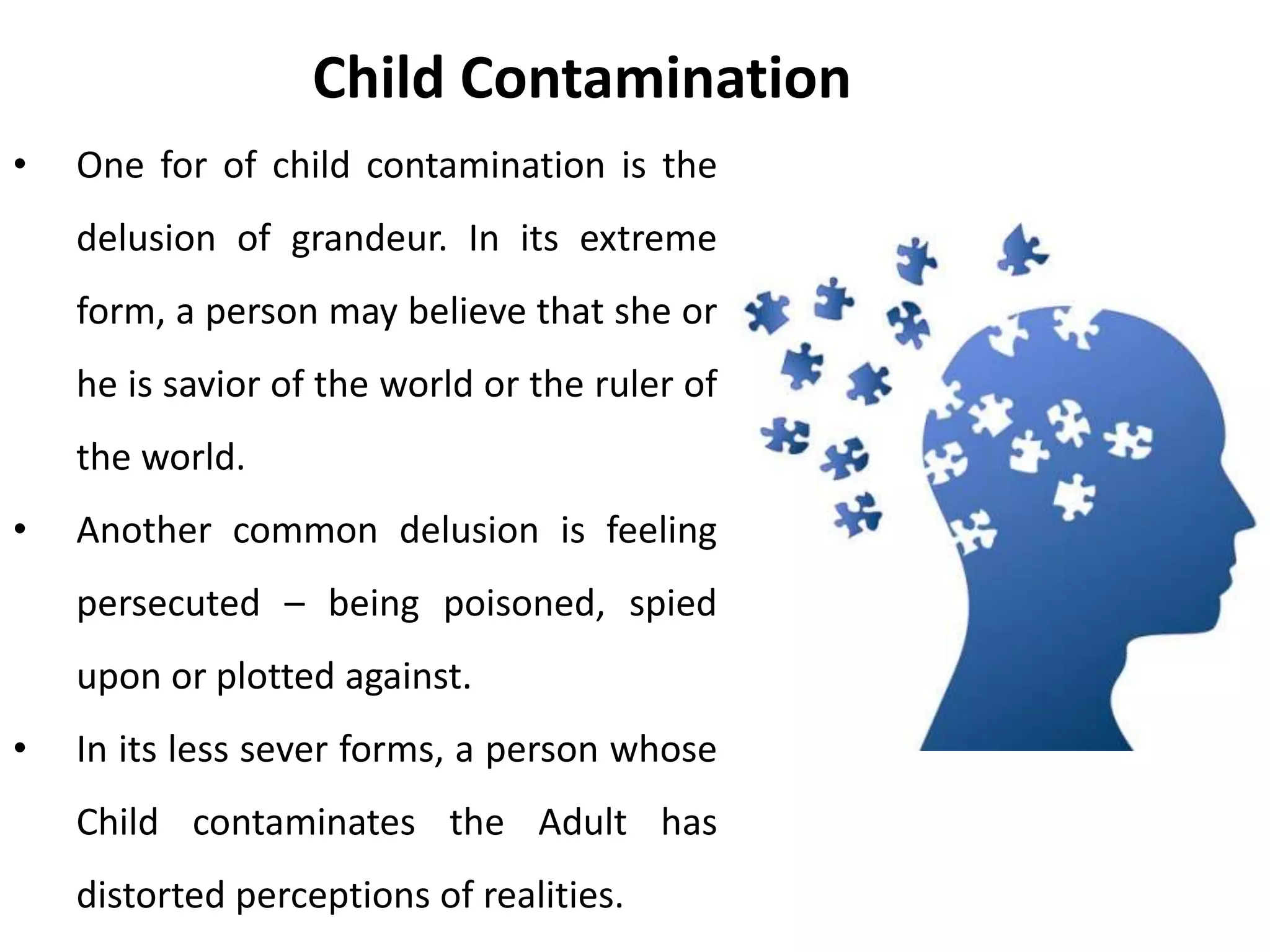 When I am child contaminated, I cloud my
grown up thinking with beliefs from my
childhood. These are fantasies, evoked by
feelings, that are taken as facts. Berne used the
word delusion to describe the kind of belief
that typically arise from child contamination.
When the content of a child contamination
comes from earlier childhood, the delusion is
likely to be more bizarre.
• People just don’t like me.
• There is something wrong with me.
• I cant stop smoking.
• I was born fat.
Child Contamination
 