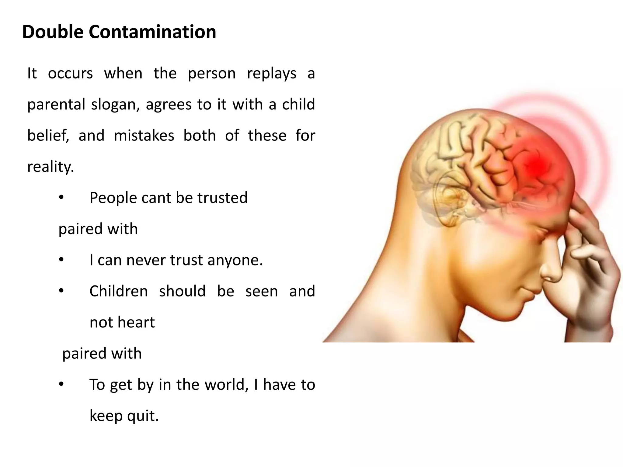 • Take a piece of paper and head it : “ I am the
sort of person who….”
• Take two minutes to write down all the ways
you think of to finish the sentence.
• At the end of two minutes, relax, breathe and
look around the room for a while.
• For each of the ways you finished the
sentence, check whether it is a statement
about reality or a child contamination.
• If you decide any of the statement about
yourself do come from child contamination,
think what the reality of the matter is. Strike
out the child contamination words and put in
the adult updates.
Activity
 