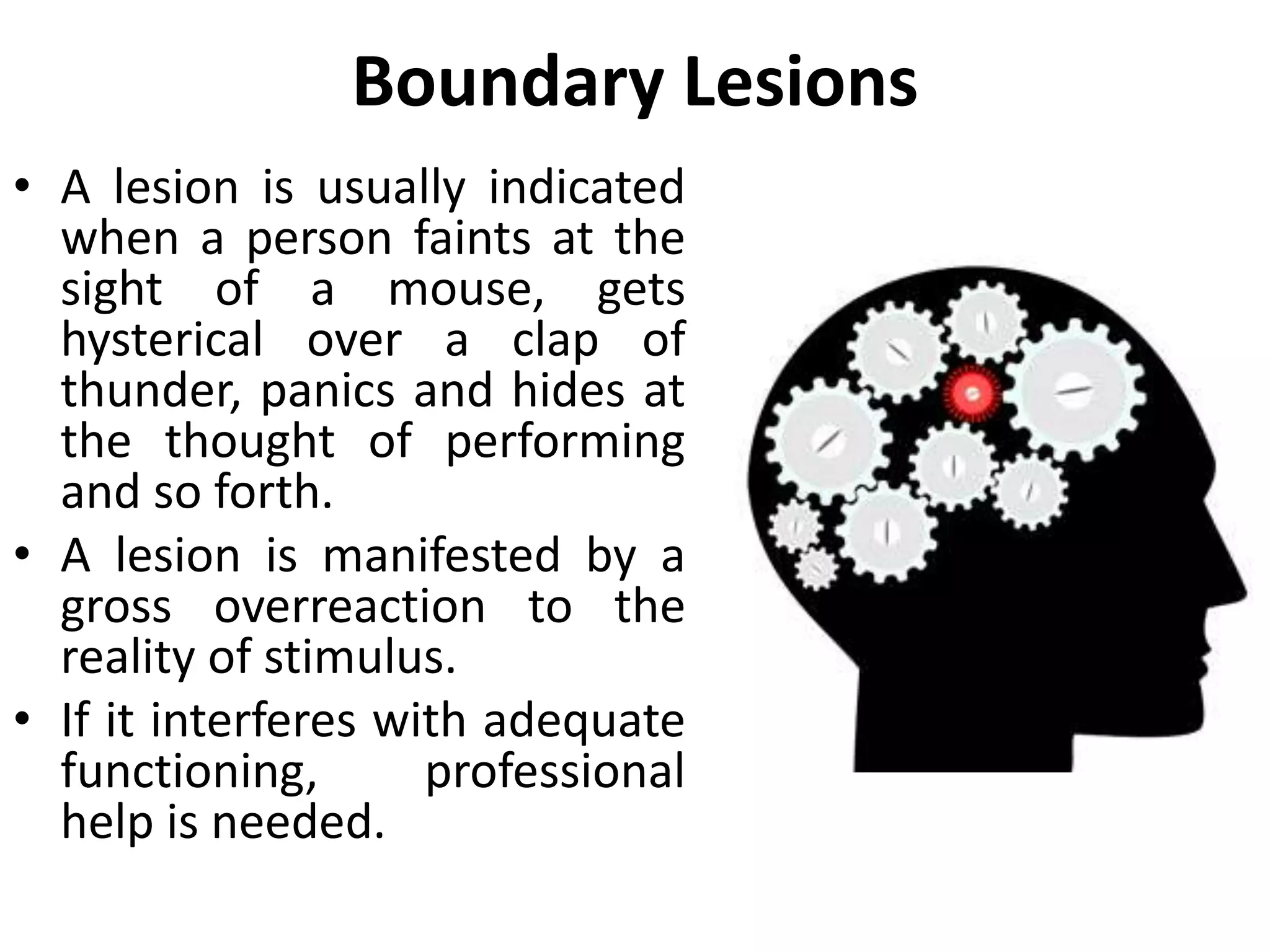 Boundary Lesions
• A person with ego boundary
lesions is one who exhibits
uncontrollable behavior when
“sore points” are touched.
• This person’s psyche has been
seriously injured by one
traumatic event or by a series
of unhappy experiences during
childhood.
• When something rubs the sore
spot, the injury may break open
with an outpouring of strong,
irrational emotion.
 
