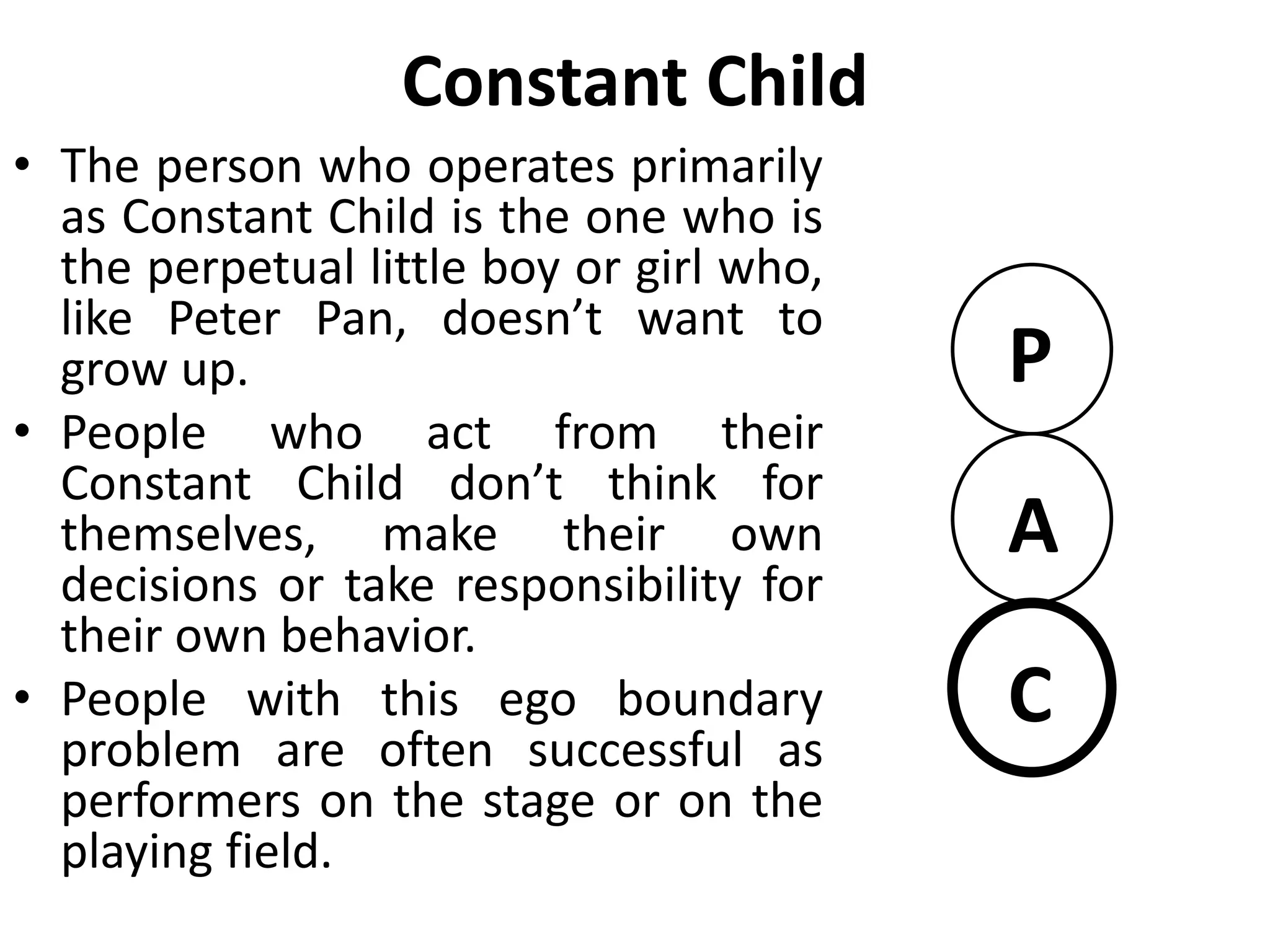 Constant Adult
• He is unable to join in the fun.
Instead the functions almost solely
as a planner, information collector
and data processor.
• They may seek jobs that are object
oriented rather than people
oriented.
• Constant Adult often experiences
trouble on a job if supervising
others is required.
• With little caring parent or fun
loving child, this person’s
relationship are likely to be sterile.
P
A
C
 