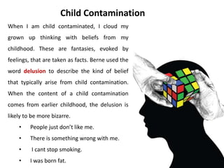 • Take two minutes to write down all the
slogans and beliefs you remember hearing
from your parents and parental figures.
• Look through you list of parental slogans
and beliefs. Check whether each one is a
statement of reality or a parent
contamination.
• If you decide there are any you want to
update to fit with grown up reality, strike
them out and substitute your new version.
Activity
 