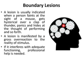 Boundary Lesions
• A person with ego boundary
lesions is one who exhibits
uncontrollable behavior when
“sore points” are touched.
• This person’s psyche has been
seriously injured by one
traumatic event or by a series
of unhappy experiences during
childhood.
• When something rubs the sore
spot, the injury may break open
with an outpouring of strong,
irrational emotion.
 