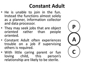 Constant Parent
• A person with constant parent will
deal with the world solely by accessing
set of parental rules.
• They treat others, even business
associates, as if they were children.
• One type of constant parent is
hardworking and has a strong sense of
duty.
• Another type of constant parent is the
perpetual nurturer or rescuer who
may play the role of benevolent
dictator or may come on as saintly
person who is devoted to helping
others.
P
A
C
 