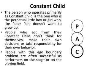 Constant Adult
• He is unable to join in the fun.
Instead the functions almost solely
as a planner, information collector
and data processor.
• They may seek jobs that are object
oriented rather than people
oriented.
• Constant Adult often experiences
trouble on a job if supervising
others is required.
• With little caring parent or fun
loving child, this person’s
relationship are likely to be sterile.
P
A
C
 