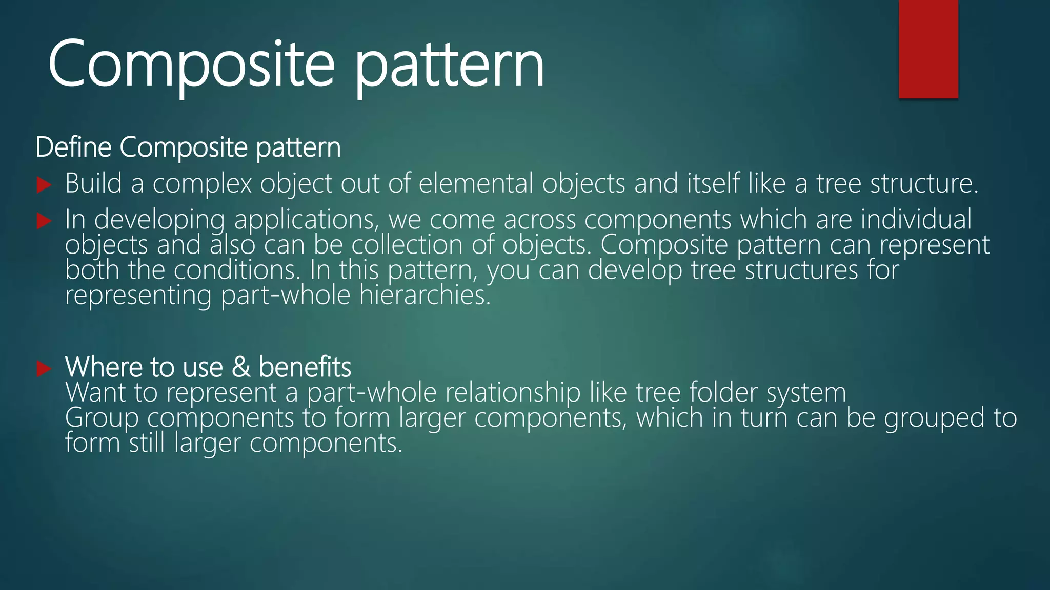 Composite pattern
Define Composite pattern
 Build a complex object out of elemental objects and itself like a tree structure.
 In developing applications, we come across components which are individual
objects and also can be collection of objects. Composite pattern can represent
both the conditions. In this pattern, you can develop tree structures for
representing part-whole hierarchies.
 Where to use & benefits
Want to represent a part-whole relationship like tree folder system
Group components to form larger components, which in turn can be grouped to
form still larger components.
 