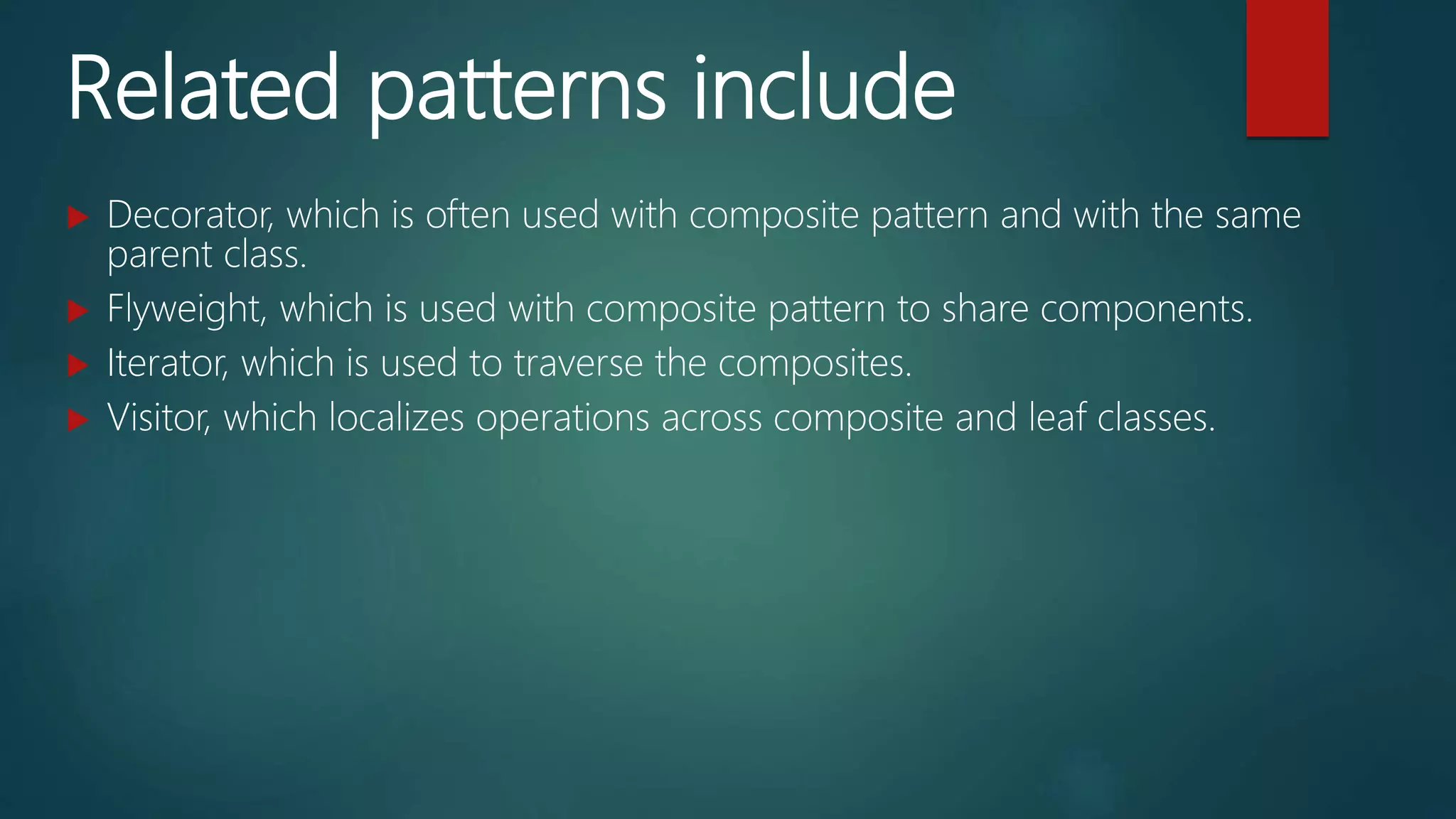 Related patterns include
 Decorator, which is often used with composite pattern and with the same
parent class.
 Flyweight, which is used with composite pattern to share components.
 Iterator, which is used to traverse the composites.
 Visitor, which localizes operations across composite and leaf classes.
 