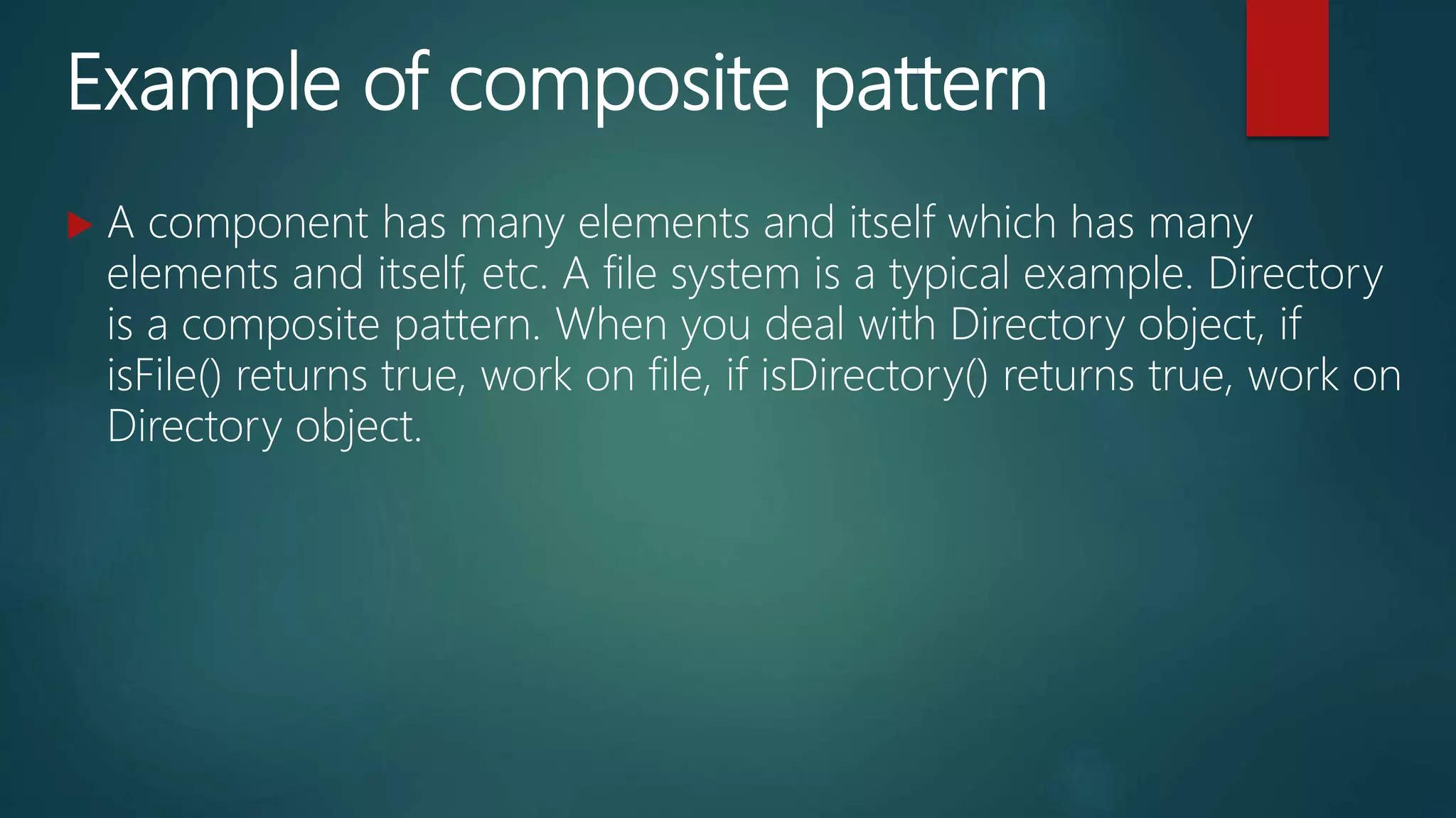 Example of composite pattern
 A component has many elements and itself which has many
elements and itself, etc. A file system is a typical example. Directory
is a composite pattern. When you deal with Directory object, if
isFile() returns true, work on file, if isDirectory() returns true, work on
Directory object.
 