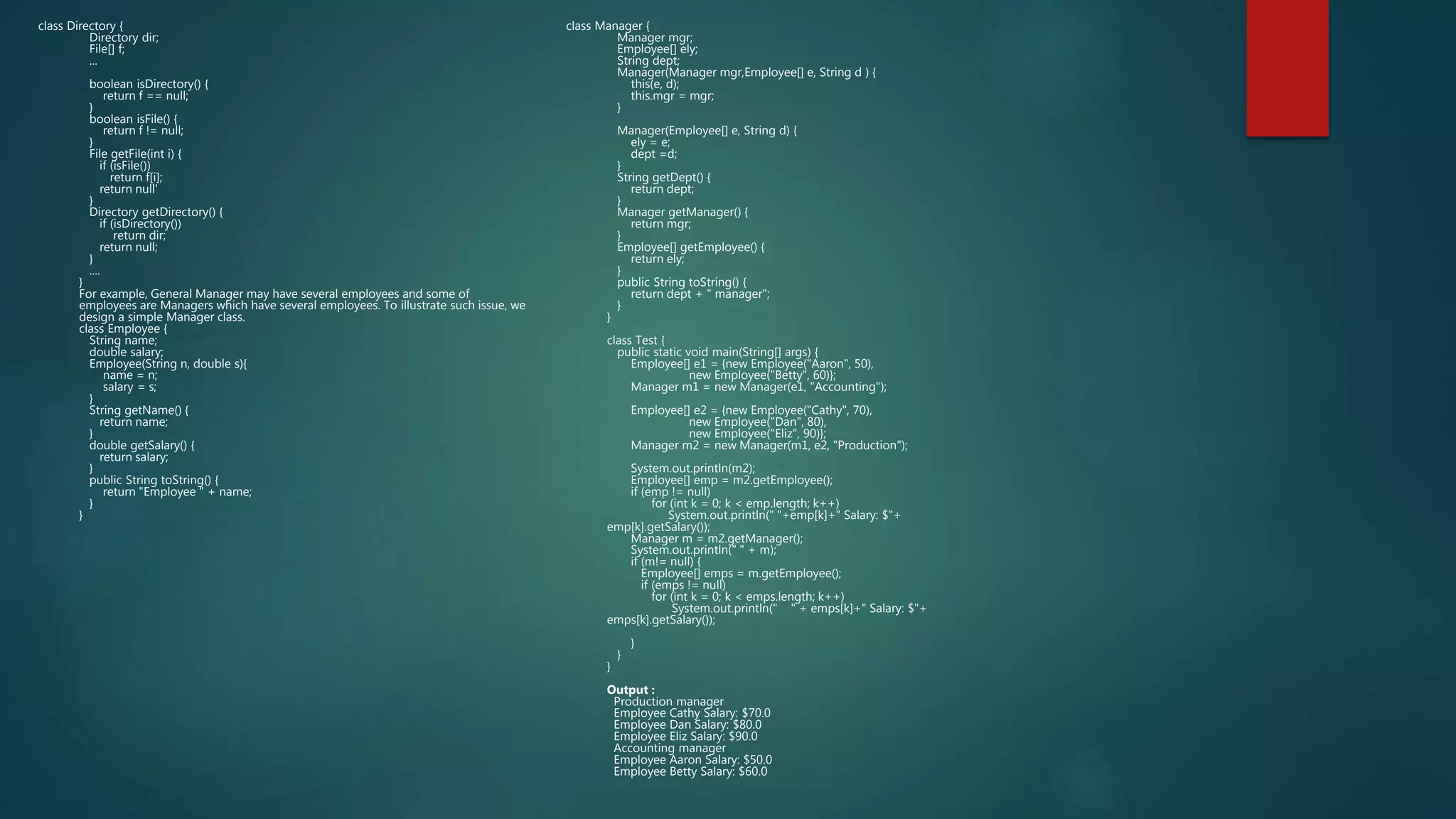 class Directory {
Directory dir;
File[] f;
...
boolean isDirectory() {
return f == null;
}
boolean isFile() {
return f != null;
}
File getFile(int i) {
if (isFile())
return f[i];
return null'
}
Directory getDirectory() {
if (isDirectory())
return dir;
return null;
}
....
}
For example, General Manager may have several employees and some of
employees are Managers which have several employees. To illustrate such issue, we
design a simple Manager class.
class Employee {
String name;
double salary;
Employee(String n, double s){
name = n;
salary = s;
}
String getName() {
return name;
}
double getSalary() {
return salary;
}
public String toString() {
return "Employee " + name;
}
}
class Manager {
Manager mgr;
Employee[] ely;
String dept;
Manager(Manager mgr,Employee[] e, String d ) {
this(e, d);
this.mgr = mgr;
}
Manager(Employee[] e, String d) {
ely = e;
dept =d;
}
String getDept() {
return dept;
}
Manager getManager() {
return mgr;
}
Employee[] getEmployee() {
return ely;
}
public String toString() {
return dept + " manager";
}
}
class Test {
public static void main(String[] args) {
Employee[] e1 = {new Employee("Aaron", 50),
new Employee("Betty", 60)};
Manager m1 = new Manager(e1, "Accounting");
Employee[] e2 = {new Employee("Cathy", 70),
new Employee("Dan", 80),
new Employee("Eliz", 90)};
Manager m2 = new Manager(m1, e2, "Production");
System.out.println(m2);
Employee[] emp = m2.getEmployee();
if (emp != null)
for (int k = 0; k < emp.length; k++)
System.out.println(" "+emp[k]+" Salary: $"+
emp[k].getSalary());
Manager m = m2.getManager();
System.out.println(" " + m);
if (m!= null) {
Employee[] emps = m.getEmployee();
if (emps != null)
for (int k = 0; k < emps.length; k++)
System.out.println(" " + emps[k]+" Salary: $"+
emps[k].getSalary());
}
}
}
Output :
Production manager
Employee Cathy Salary: $70.0
Employee Dan Salary: $80.0
Employee Eliz Salary: $90.0
Accounting manager
Employee Aaron Salary: $50.0
Employee Betty Salary: $60.0
 