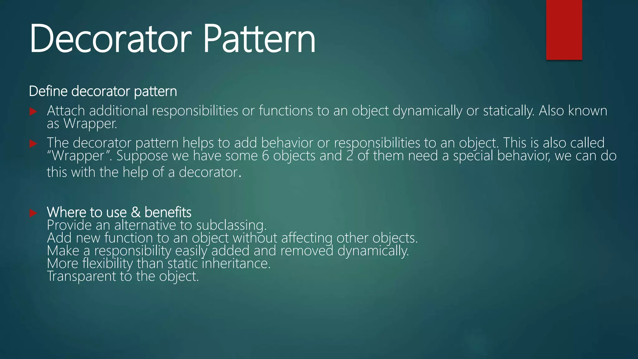 Decorator Pattern
Define decorator pattern
 Attach additional responsibilities or functions to an object dynamically or statically. Also known
as Wrapper.
 The decorator pattern helps to add behavior or responsibilities to an object. This is also called
“Wrapper”. Suppose we have some 6 objects and 2 of them need a special behavior, we can do
this with the help of a decorator.
 Where to use & benefits
Provide an alternative to subclassing.
Add new function to an object without affecting other objects.
Make a responsibility easily added and removed dynamically.
More flexibility than static inheritance.
Transparent to the object.
 