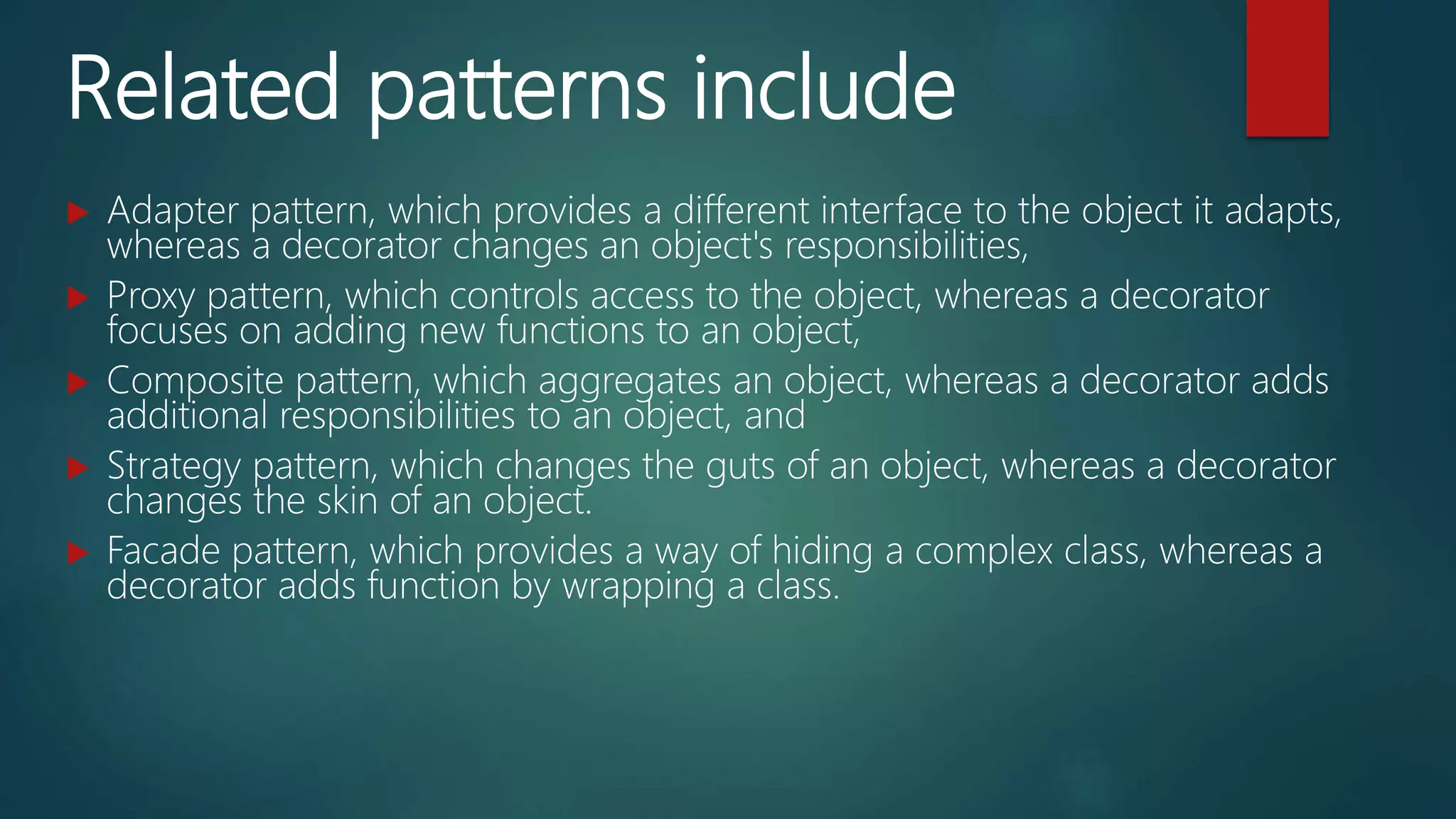 Related patterns include
 Adapter pattern, which provides a different interface to the object it adapts,
whereas a decorator changes an object's responsibilities,
 Proxy pattern, which controls access to the object, whereas a decorator
focuses on adding new functions to an object,
 Composite pattern, which aggregates an object, whereas a decorator adds
additional responsibilities to an object, and
 Strategy pattern, which changes the guts of an object, whereas a decorator
changes the skin of an object.
 Facade pattern, which provides a way of hiding a complex class, whereas a
decorator adds function by wrapping a class.
 