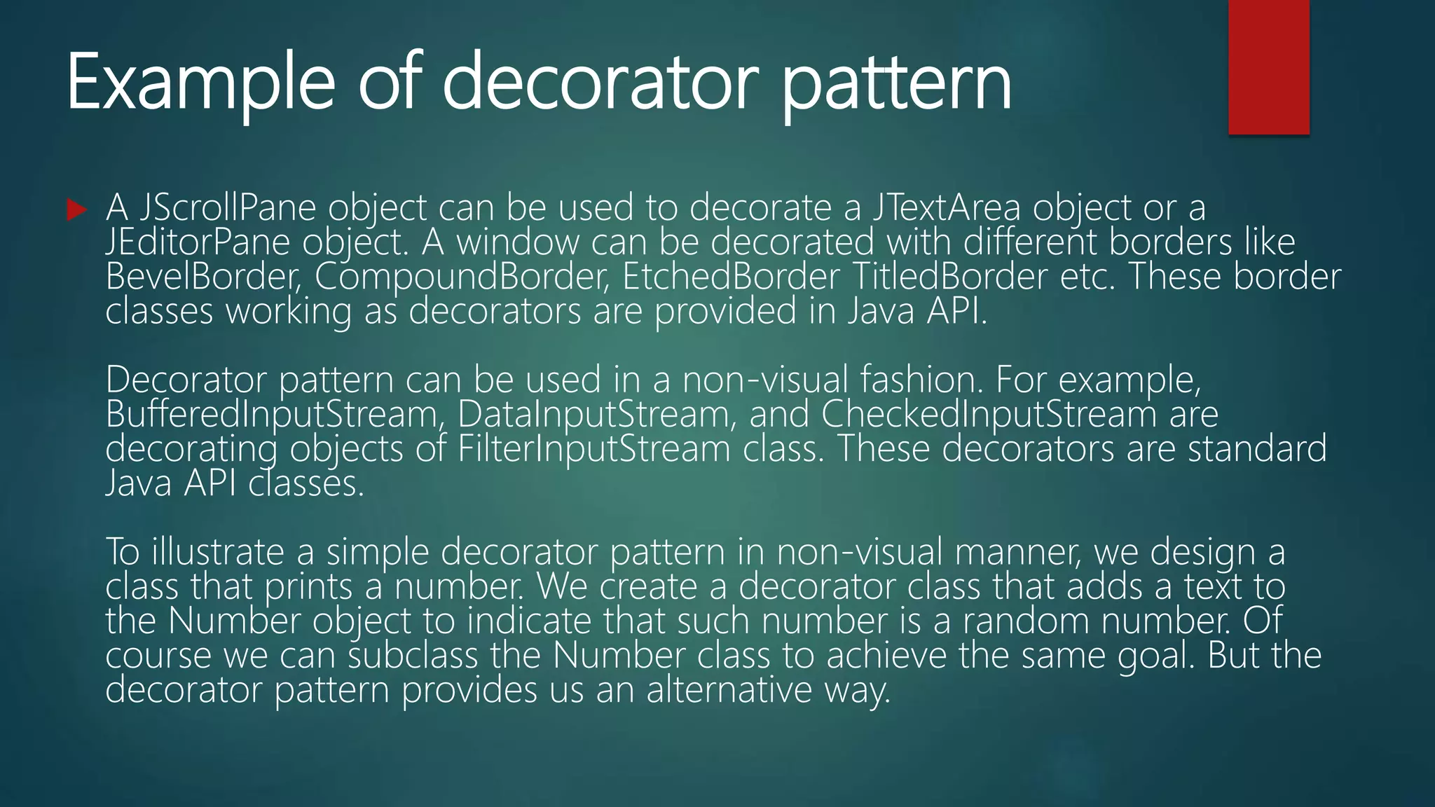 Example of decorator pattern
 A JScrollPane object can be used to decorate a JTextArea object or a
JEditorPane object. A window can be decorated with different borders like
BevelBorder, CompoundBorder, EtchedBorder TitledBorder etc. These border
classes working as decorators are provided in Java API.
Decorator pattern can be used in a non-visual fashion. For example,
BufferedInputStream, DataInputStream, and CheckedInputStream are
decorating objects of FilterInputStream class. These decorators are standard
Java API classes.
To illustrate a simple decorator pattern in non-visual manner, we design a
class that prints a number. We create a decorator class that adds a text to
the Number object to indicate that such number is a random number. Of
course we can subclass the Number class to achieve the same goal. But the
decorator pattern provides us an alternative way.
 