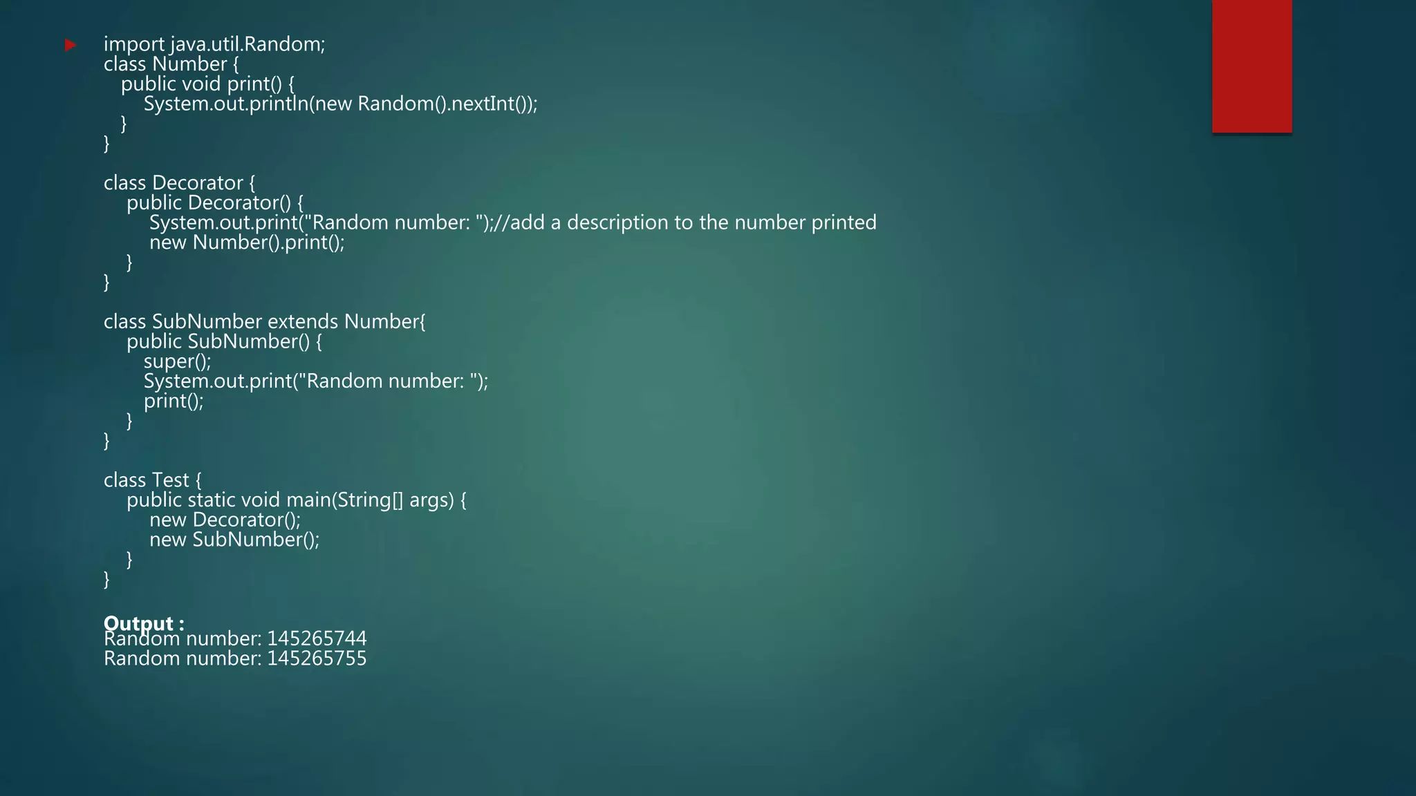  import java.util.Random;
class Number {
public void print() {
System.out.println(new Random().nextInt());
}
}
class Decorator {
public Decorator() {
System.out.print("Random number: ");//add a description to the number printed
new Number().print();
}
}
class SubNumber extends Number{
public SubNumber() {
super();
System.out.print("Random number: ");
print();
}
}
class Test {
public static void main(String[] args) {
new Decorator();
new SubNumber();
}
}
Output :
Random number: 145265744
Random number: 145265755
 