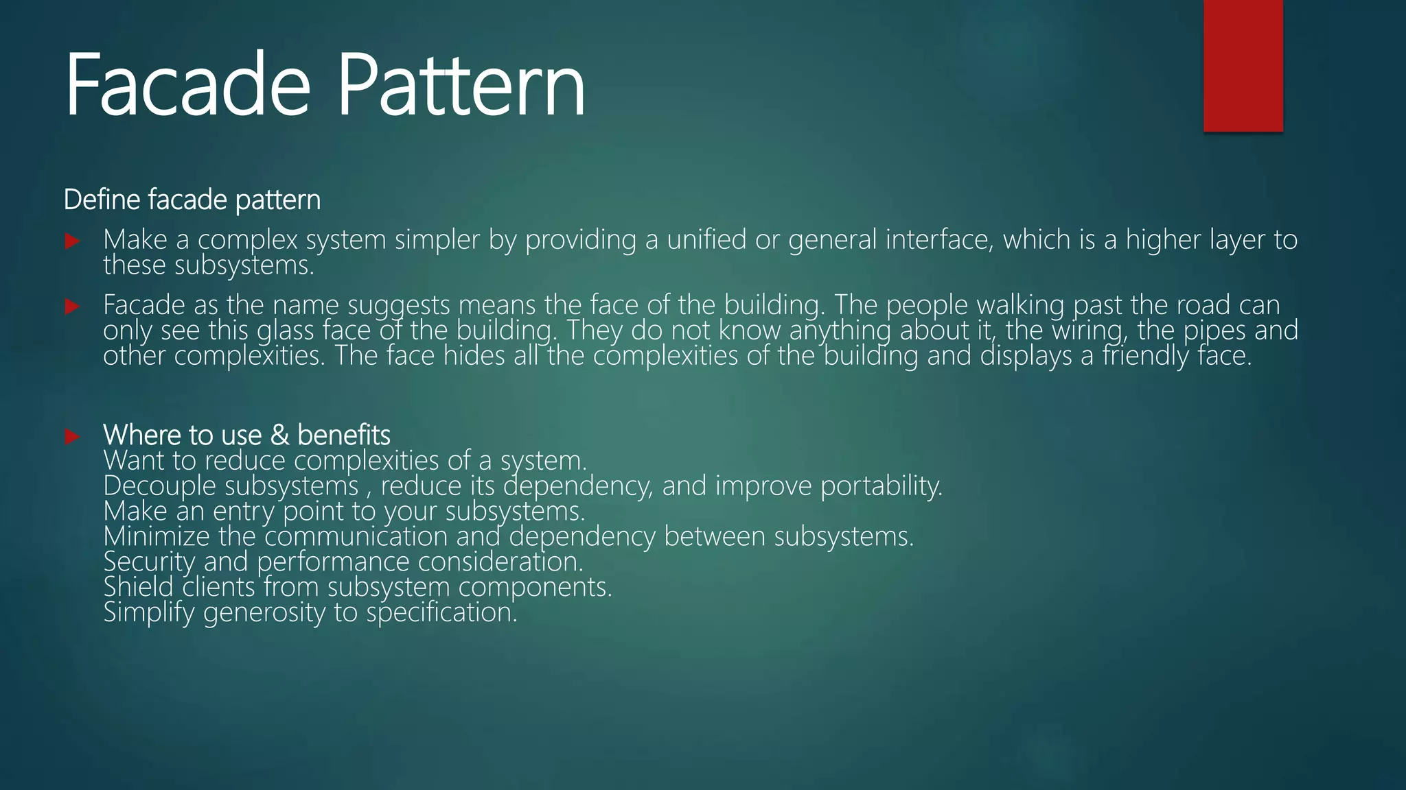 Facade Pattern
Define facade pattern
 Make a complex system simpler by providing a unified or general interface, which is a higher layer to
these subsystems.
 Facade as the name suggests means the face of the building. The people walking past the road can
only see this glass face of the building. They do not know anything about it, the wiring, the pipes and
other complexities. The face hides all the complexities of the building and displays a friendly face.
 Where to use & benefits
Want to reduce complexities of a system.
Decouple subsystems , reduce its dependency, and improve portability.
Make an entry point to your subsystems.
Minimize the communication and dependency between subsystems.
Security and performance consideration.
Shield clients from subsystem components.
Simplify generosity to specification.
 