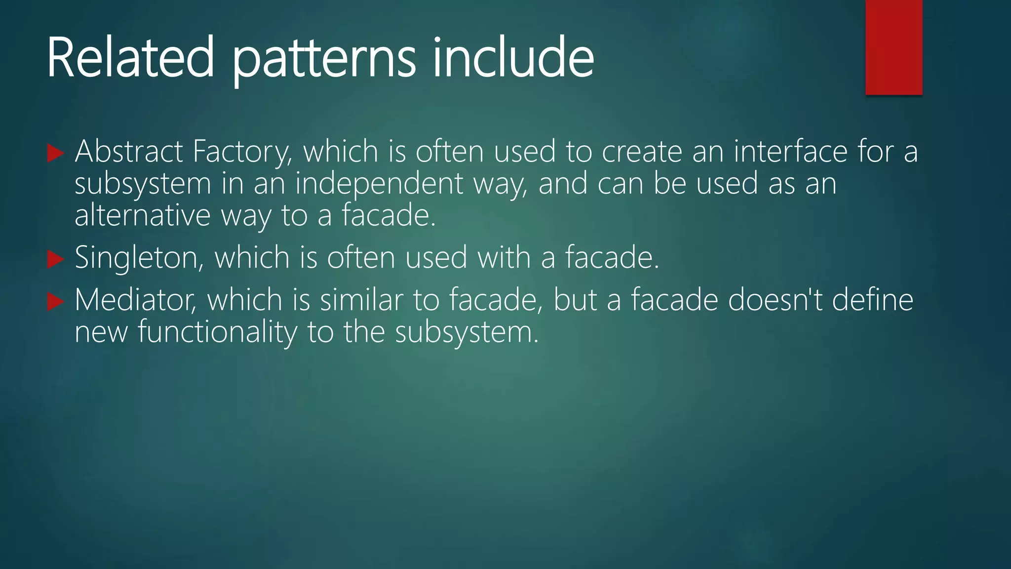 Related patterns include
 Abstract Factory, which is often used to create an interface for a
subsystem in an independent way, and can be used as an
alternative way to a facade.
 Singleton, which is often used with a facade.
 Mediator, which is similar to facade, but a facade doesn't define
new functionality to the subsystem.
 
