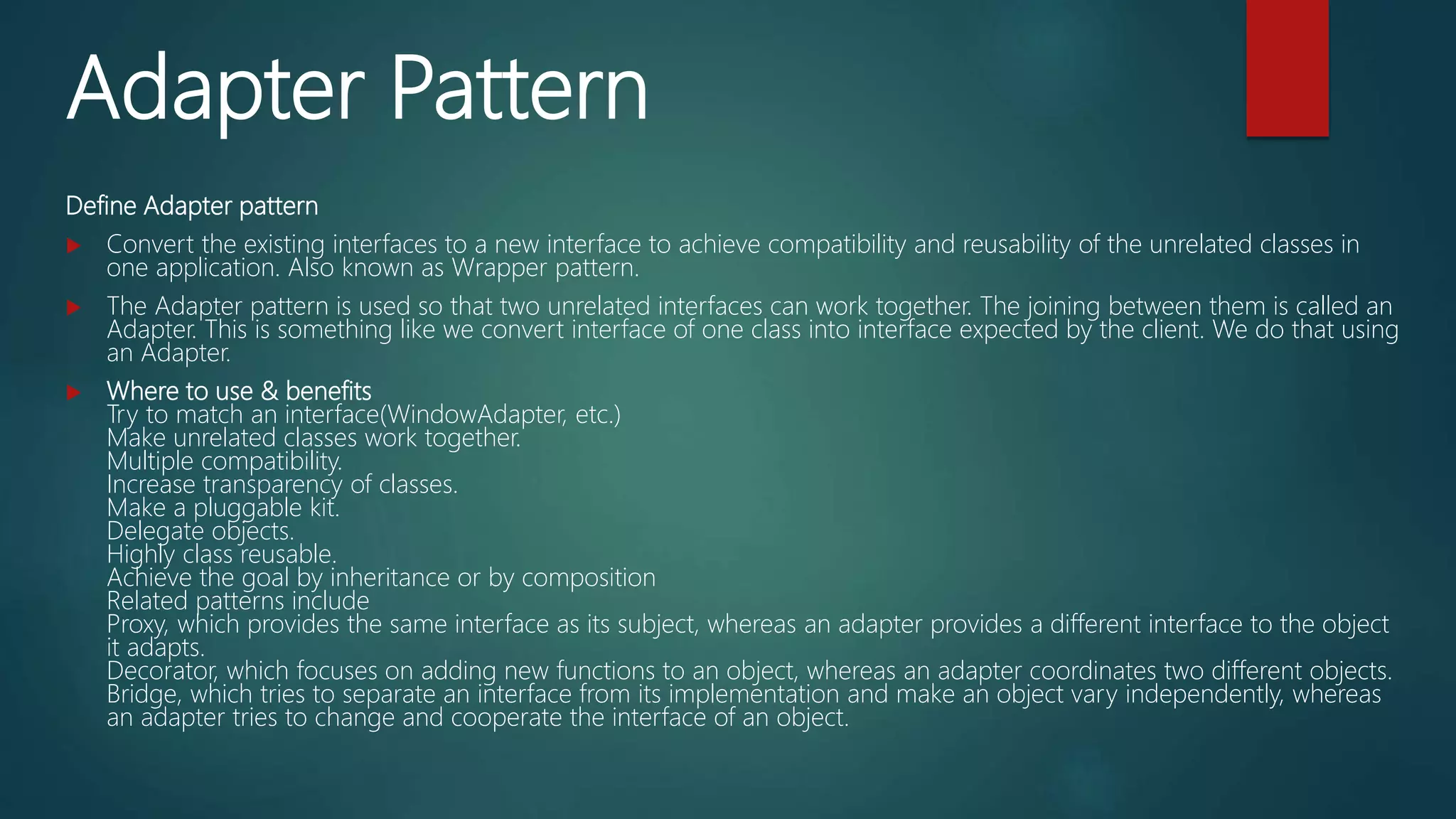 Adapter Pattern
Define Adapter pattern
 Convert the existing interfaces to a new interface to achieve compatibility and reusability of the unrelated classes in
one application. Also known as Wrapper pattern.
 The Adapter pattern is used so that two unrelated interfaces can work together. The joining between them is called an
Adapter. This is something like we convert interface of one class into interface expected by the client. We do that using
an Adapter.
 Where to use & benefits
Try to match an interface(WindowAdapter, etc.)
Make unrelated classes work together.
Multiple compatibility.
Increase transparency of classes.
Make a pluggable kit.
Delegate objects.
Highly class reusable.
Achieve the goal by inheritance or by composition
Related patterns include
Proxy, which provides the same interface as its subject, whereas an adapter provides a different interface to the object
it adapts.
Decorator, which focuses on adding new functions to an object, whereas an adapter coordinates two different objects.
Bridge, which tries to separate an interface from its implementation and make an object vary independently, whereas
an adapter tries to change and cooperate the interface of an object.
 