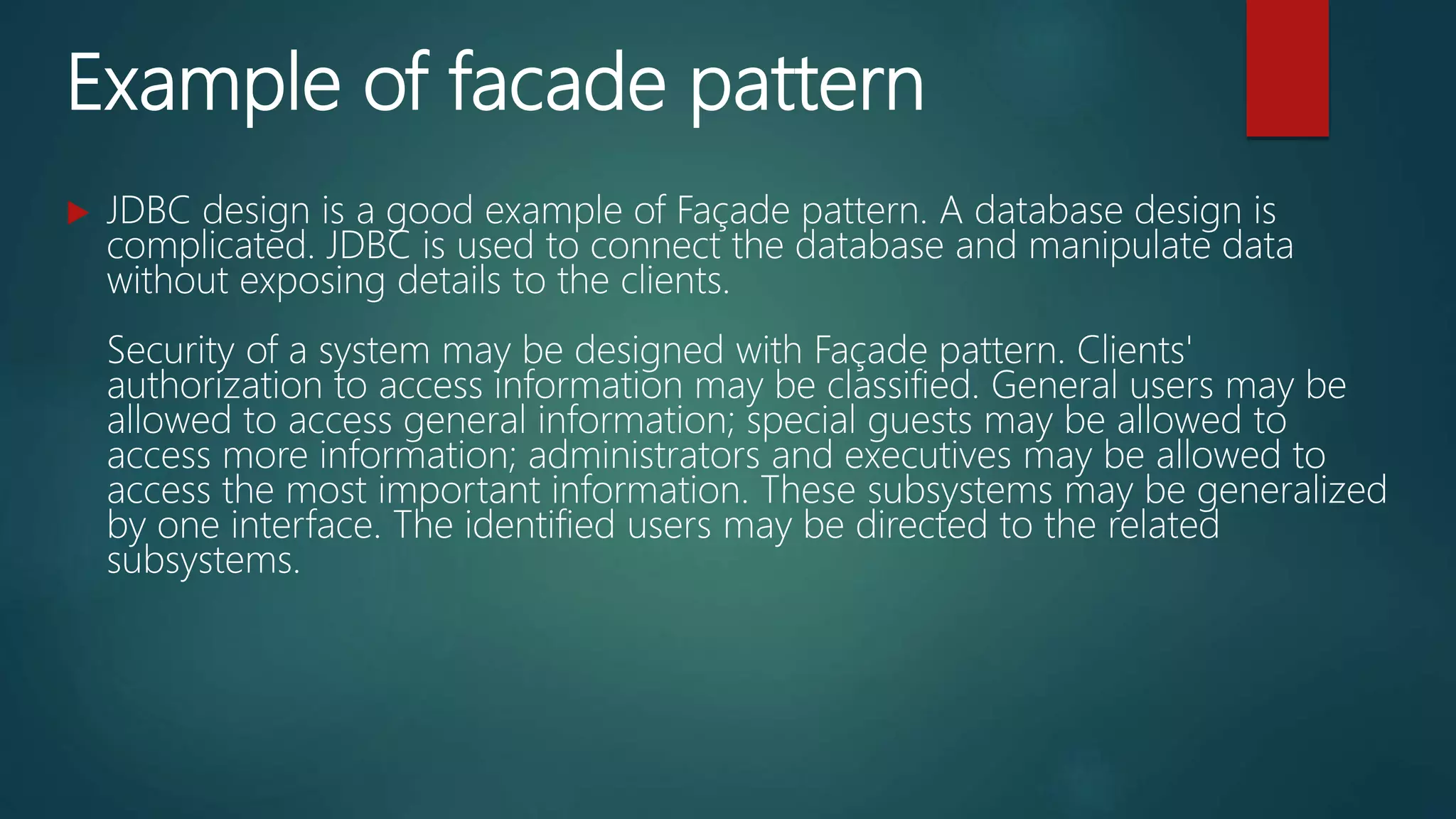 Example of facade pattern
 JDBC design is a good example of Façade pattern. A database design is
complicated. JDBC is used to connect the database and manipulate data
without exposing details to the clients.
Security of a system may be designed with Façade pattern. Clients'
authorization to access information may be classified. General users may be
allowed to access general information; special guests may be allowed to
access more information; administrators and executives may be allowed to
access the most important information. These subsystems may be generalized
by one interface. The identified users may be directed to the related
subsystems.
 