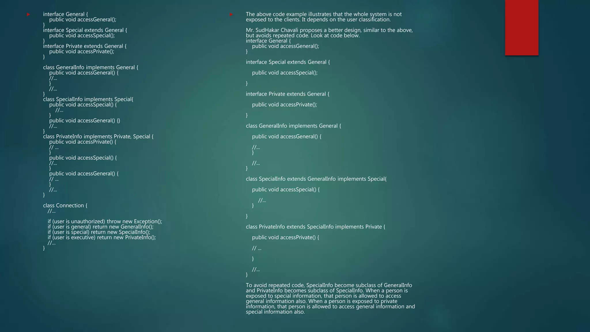  interface General {
public void accessGeneral();
}
interface Special extends General {
public void accessSpecial();
}
interface Private extends General {
public void accessPrivate();
}
class GeneralInfo implements General {
public void accessGeneral() {
//...
}
//...
}
class SpecialInfo implements Special{
public void accessSpecial() {
//...
}
public void accessGeneral() {}
//...
}
class PrivateInfo implements Private, Special {
public void accessPrivate() {
// ...
}
public void accessSpecial() {
//...
}
public void accessGeneral() {
// ...
}
//...
}
class Connection {
//...
if (user is unauthorized) throw new Exception();
if (user is general) return new GeneralInfo();
if (user is special) return new SpecialInfo();
if (user is executive) return new PrivateInfo();
//...
}
 The above code example illustrates that the whole system is not
exposed to the clients. It depends on the user classification.
Mr. SudHakar Chavali proposes a better design, similar to the above,
but avoids repeated code. Look at code below.
interface General {
public void accessGeneral();
}
interface Special extends General {
public void accessSpecial();
}
interface Private extends General {
public void accessPrivate();
}
class GeneralInfo implements General {
public void accessGeneral() {
//...
}
//...
}
class SpecialInfo extends GeneralInfo implements Special{
public void accessSpecial() {
//...
}
}
class PrivateInfo extends SpecialInfo implements Private {
public void accessPrivate() {
// ...
}
//...
}
To avoid repeated code, SpecialInfo become subclass of GeneralInfo
and PrivateInfo becomes subclass of SpecialInfo. When a person is
exposed to special information, that person is allowed to access
general information also. When a person is exposed to private
information, that person is allowed to access general information and
special information also.
 