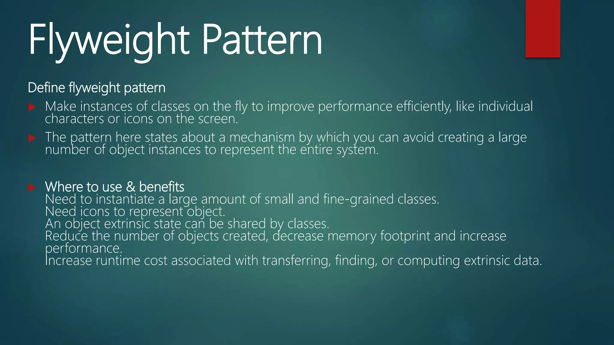Flyweight Pattern
Define flyweight pattern
 Make instances of classes on the fly to improve performance efficiently, like individual
characters or icons on the screen.
 The pattern here states about a mechanism by which you can avoid creating a large
number of object instances to represent the entire system.
 Where to use & benefits
Need to instantiate a large amount of small and fine-grained classes.
Need icons to represent object.
An object extrinsic state can be shared by classes.
Reduce the number of objects created, decrease memory footprint and increase
performance.
Increase runtime cost associated with transferring, finding, or computing extrinsic data.
 
