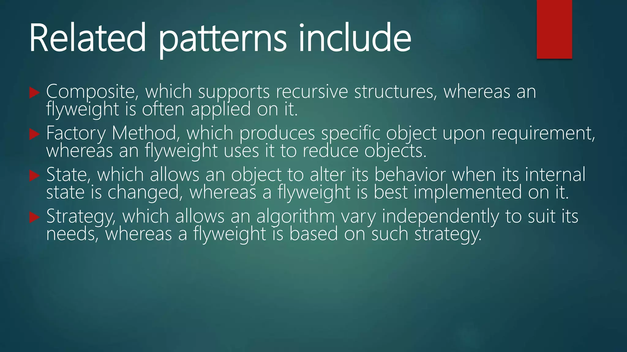 Related patterns include
 Composite, which supports recursive structures, whereas an
flyweight is often applied on it.
 Factory Method, which produces specific object upon requirement,
whereas an flyweight uses it to reduce objects.
 State, which allows an object to alter its behavior when its internal
state is changed, whereas a flyweight is best implemented on it.
 Strategy, which allows an algorithm vary independently to suit its
needs, whereas a flyweight is based on such strategy.
 