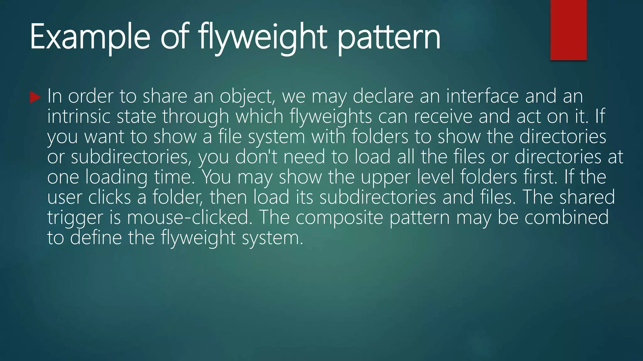 Example of flyweight pattern
 In order to share an object, we may declare an interface and an
intrinsic state through which flyweights can receive and act on it. If
you want to show a file system with folders to show the directories
or subdirectories, you don't need to load all the files or directories at
one loading time. You may show the upper level folders first. If the
user clicks a folder, then load its subdirectories and files. The shared
trigger is mouse-clicked. The composite pattern may be combined
to define the flyweight system.
 
