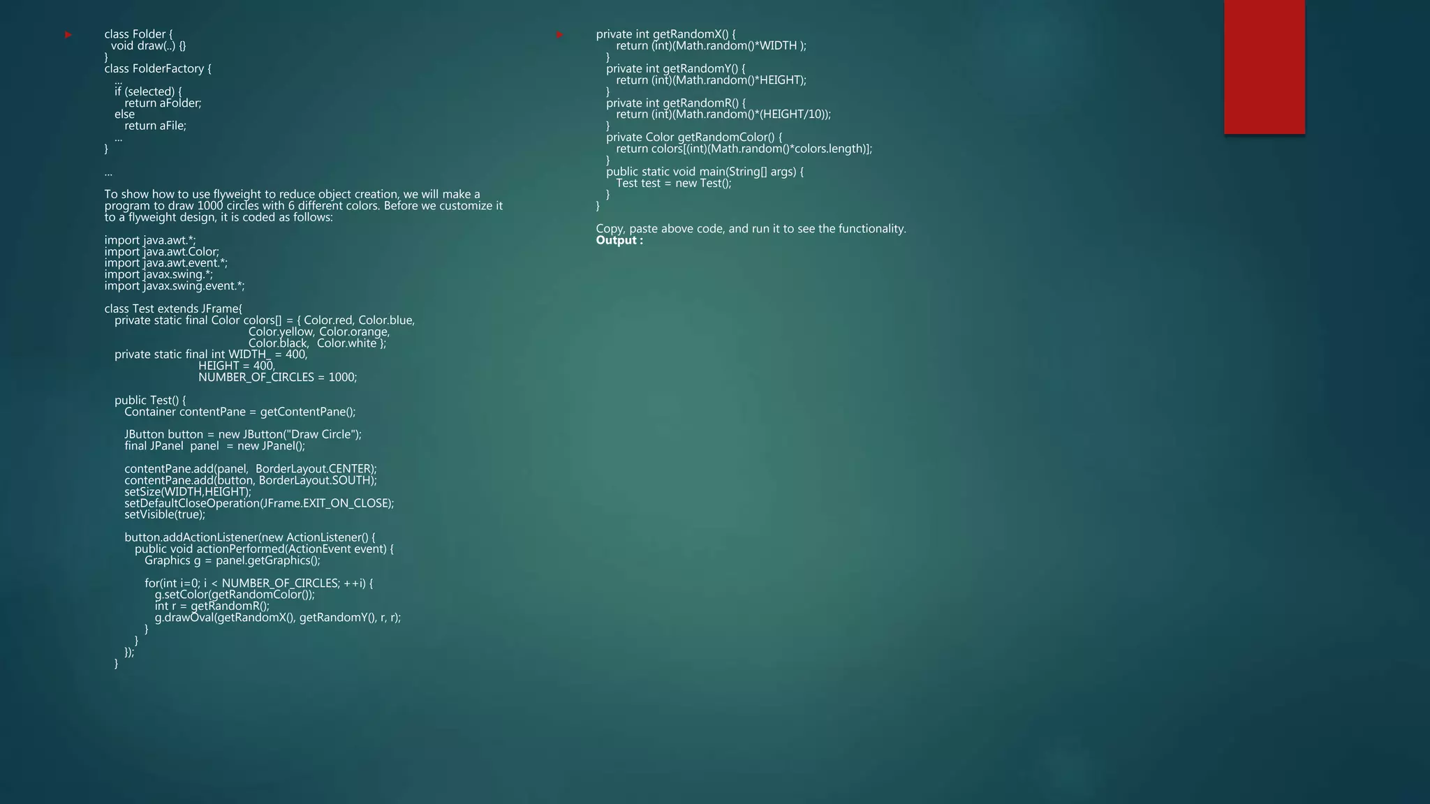  class Folder {
void draw(..) {}
}
class FolderFactory {
...
if (selected) {
return aFolder;
else
return aFile;
...
}
...
To show how to use flyweight to reduce object creation, we will make a
program to draw 1000 circles with 6 different colors. Before we customize it
to a flyweight design, it is coded as follows:
import java.awt.*;
import java.awt.Color;
import java.awt.event.*;
import javax.swing.*;
import javax.swing.event.*;
class Test extends JFrame{
private static final Color colors[] = { Color.red, Color.blue,
Color.yellow, Color.orange,
Color.black, Color.white };
private static final int WIDTH_ = 400,
HEIGHT = 400,
NUMBER_OF_CIRCLES = 1000;
public Test() {
Container contentPane = getContentPane();
JButton button = new JButton("Draw Circle");
final JPanel panel = new JPanel();
contentPane.add(panel, BorderLayout.CENTER);
contentPane.add(button, BorderLayout.SOUTH);
setSize(WIDTH,HEIGHT);
setDefaultCloseOperation(JFrame.EXIT_ON_CLOSE);
setVisible(true);
button.addActionListener(new ActionListener() {
public void actionPerformed(ActionEvent event) {
Graphics g = panel.getGraphics();
for(int i=0; i < NUMBER_OF_CIRCLES; ++i) {
g.setColor(getRandomColor());
int r = getRandomR();
g.drawOval(getRandomX(), getRandomY(), r, r);
}
}
});
}
 private int getRandomX() {
return (int)(Math.random()*WIDTH );
}
private int getRandomY() {
return (int)(Math.random()*HEIGHT);
}
private int getRandomR() {
return (int)(Math.random()*(HEIGHT/10));
}
private Color getRandomColor() {
return colors[(int)(Math.random()*colors.length)];
}
public static void main(String[] args) {
Test test = new Test();
}
}
Copy, paste above code, and run it to see the functionality.
Output :
 