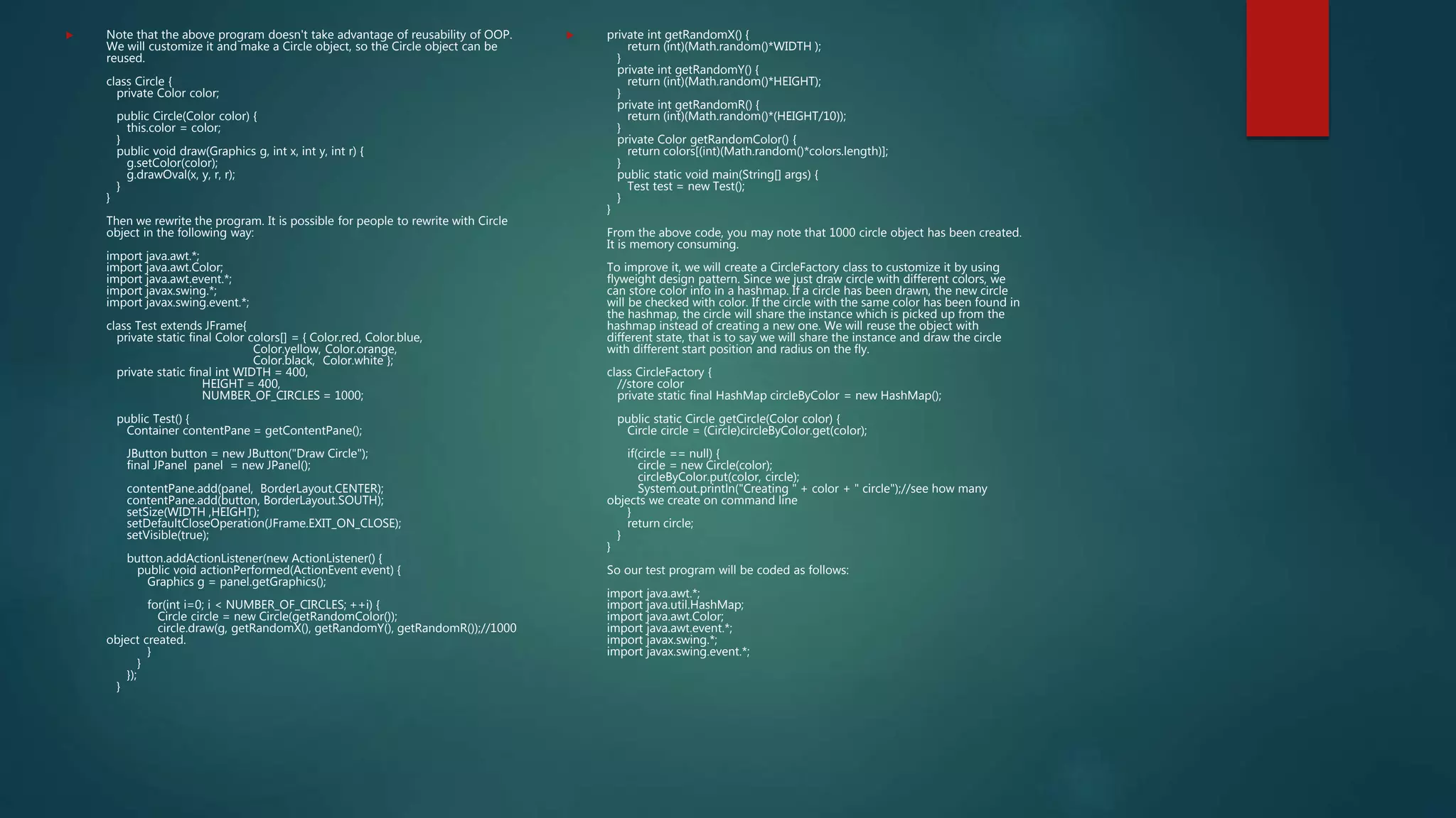  Note that the above program doesn't take advantage of reusability of OOP.
We will customize it and make a Circle object, so the Circle object can be
reused.
class Circle {
private Color color;
public Circle(Color color) {
this.color = color;
}
public void draw(Graphics g, int x, int y, int r) {
g.setColor(color);
g.drawOval(x, y, r, r);
}
}
Then we rewrite the program. It is possible for people to rewrite with Circle
object in the following way:
import java.awt.*;
import java.awt.Color;
import java.awt.event.*;
import javax.swing.*;
import javax.swing.event.*;
class Test extends JFrame{
private static final Color colors[] = { Color.red, Color.blue,
Color.yellow, Color.orange,
Color.black, Color.white };
private static final int WIDTH = 400,
HEIGHT = 400,
NUMBER_OF_CIRCLES = 1000;
public Test() {
Container contentPane = getContentPane();
JButton button = new JButton("Draw Circle");
final JPanel panel = new JPanel();
contentPane.add(panel, BorderLayout.CENTER);
contentPane.add(button, BorderLayout.SOUTH);
setSize(WIDTH ,HEIGHT);
setDefaultCloseOperation(JFrame.EXIT_ON_CLOSE);
setVisible(true);
button.addActionListener(new ActionListener() {
public void actionPerformed(ActionEvent event) {
Graphics g = panel.getGraphics();
for(int i=0; i < NUMBER_OF_CIRCLES; ++i) {
Circle circle = new Circle(getRandomColor());
circle.draw(g, getRandomX(), getRandomY(), getRandomR());//1000
object created.
}
}
});
}
 private int getRandomX() {
return (int)(Math.random()*WIDTH );
}
private int getRandomY() {
return (int)(Math.random()*HEIGHT);
}
private int getRandomR() {
return (int)(Math.random()*(HEIGHT/10));
}
private Color getRandomColor() {
return colors[(int)(Math.random()*colors.length)];
}
public static void main(String[] args) {
Test test = new Test();
}
}
From the above code, you may note that 1000 circle object has been created.
It is memory consuming.
To improve it, we will create a CircleFactory class to customize it by using
flyweight design pattern. Since we just draw circle with different colors, we
can store color info in a hashmap. If a circle has been drawn, the new circle
will be checked with color. If the circle with the same color has been found in
the hashmap, the circle will share the instance which is picked up from the
hashmap instead of creating a new one. We will reuse the object with
different state, that is to say we will share the instance and draw the circle
with different start position and radius on the fly.
class CircleFactory {
//store color
private static final HashMap circleByColor = new HashMap();
public static Circle getCircle(Color color) {
Circle circle = (Circle)circleByColor.get(color);
if(circle == null) {
circle = new Circle(color);
circleByColor.put(color, circle);
System.out.println("Creating " + color + " circle");//see how many
objects we create on command line
}
return circle;
}
}
So our test program will be coded as follows:
import java.awt.*;
import java.util.HashMap;
import java.awt.Color;
import java.awt.event.*;
import javax.swing.*;
import javax.swing.event.*;
 