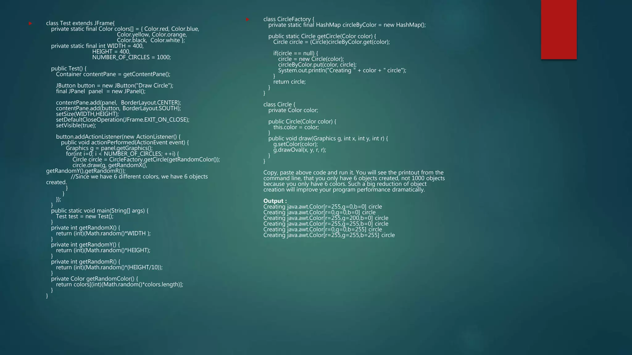  class Test extends JFrame{
private static final Color colors[] = { Color.red, Color.blue,
Color.yellow, Color.orange,
Color.black, Color.white };
private static final int WIDTH = 400,
HEIGHT = 400,
NUMBER_OF_CIRCLES = 1000;
public Test() {
Container contentPane = getContentPane();
JButton button = new JButton("Draw Circle");
final JPanel panel = new JPanel();
contentPane.add(panel, BorderLayout.CENTER);
contentPane.add(button, BorderLayout.SOUTH);
setSize(WIDTH,HEIGHT);
setDefaultCloseOperation(JFrame.EXIT_ON_CLOSE);
setVisible(true);
button.addActionListener(new ActionListener() {
public void actionPerformed(ActionEvent event) {
Graphics g = panel.getGraphics();
for(int i=0; i < NUMBER_OF_CIRCLES; ++i) {
Circle circle = CircleFactory.getCircle(getRandomColor());
circle.draw(g, getRandomX(),
getRandomY(),getRandomR());
//Since we have 6 different colors, we have 6 objects
created.
}
}
});
}
public static void main(String[] args) {
Test test = new Test();
}
private int getRandomX() {
return (int)(Math.random()*WIDTH );
}
private int getRandomY() {
return (int)(Math.random()*HEIGHT);
}
private int getRandomR() {
return (int)(Math.random()*(HEIGHT/10));
}
private Color getRandomColor() {
return colors[(int)(Math.random()*colors.length)];
}
}
 class CircleFactory {
private static final HashMap circleByColor = new HashMap();
public static Circle getCircle(Color color) {
Circle circle = (Circle)circleByColor.get(color);
if(circle == null) {
circle = new Circle(color);
circleByColor.put(color, circle);
System.out.println("Creating " + color + " circle");
}
return circle;
}
}
class Circle {
private Color color;
public Circle(Color color) {
this.color = color;
}
public void draw(Graphics g, int x, int y, int r) {
g.setColor(color);
g.drawOval(x, y, r, r);
}
}
Copy, paste above code and run it. You will see the printout from the
command line, that you only have 6 objects created, not 1000 objects
because you only have 6 colors. Such a big reduction of object
creation will improve your program performance dramatically.
Output :
Creating java.awt.Color[r=255,g=0,b=0] circle
Creating java.awt.Color[r=0,g=0,b=0] circle
Creating java.awt.Color[r=255,g=200,b=0] circle
Creating java.awt.Color[r=255,g=255,b=0] circle
Creating java.awt.Color[r=0,g=0,b=255] circle
Creating java.awt.Color[r=255,g=255,b=255] circle
 