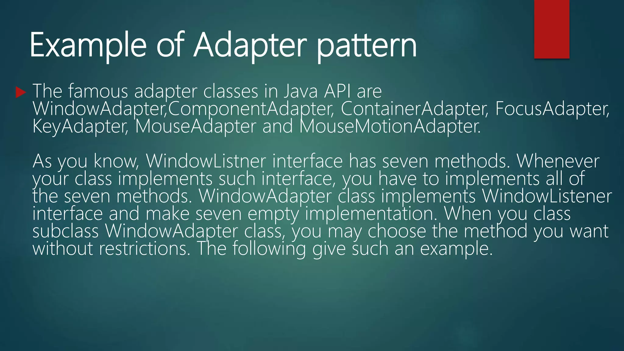 Example of Adapter pattern
 The famous adapter classes in Java API are
WindowAdapter,ComponentAdapter, ContainerAdapter, FocusAdapter,
KeyAdapter, MouseAdapter and MouseMotionAdapter.
As you know, WindowListner interface has seven methods. Whenever
your class implements such interface, you have to implements all of
the seven methods. WindowAdapter class implements WindowListener
interface and make seven empty implementation. When you class
subclass WindowAdapter class, you may choose the method you want
without restrictions. The following give such an example.
 
