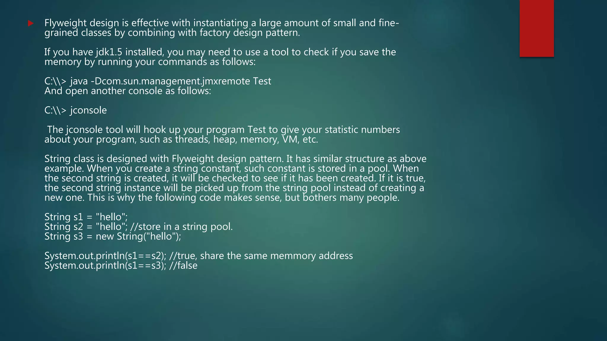  Flyweight design is effective with instantiating a large amount of small and fine-
grained classes by combining with factory design pattern.
If you have jdk1.5 installed, you may need to use a tool to check if you save the
memory by running your commands as follows:
C:> java -Dcom.sun.management.jmxremote Test
And open another console as follows:
C:> jconsole
The jconsole tool will hook up your program Test to give your statistic numbers
about your program, such as threads, heap, memory, VM, etc.
String class is designed with Flyweight design pattern. It has similar structure as above
example. When you create a string constant, such constant is stored in a pool. When
the second string is created, it will be checked to see if it has been created. If it is true,
the second string instance will be picked up from the string pool instead of creating a
new one. This is why the following code makes sense, but bothers many people.
String s1 = "hello";
String s2 = "hello"; //store in a string pool.
String s3 = new String("hello");
System.out.println(s1==s2); //true, share the same memmory address
System.out.println(s1==s3); //false
 
