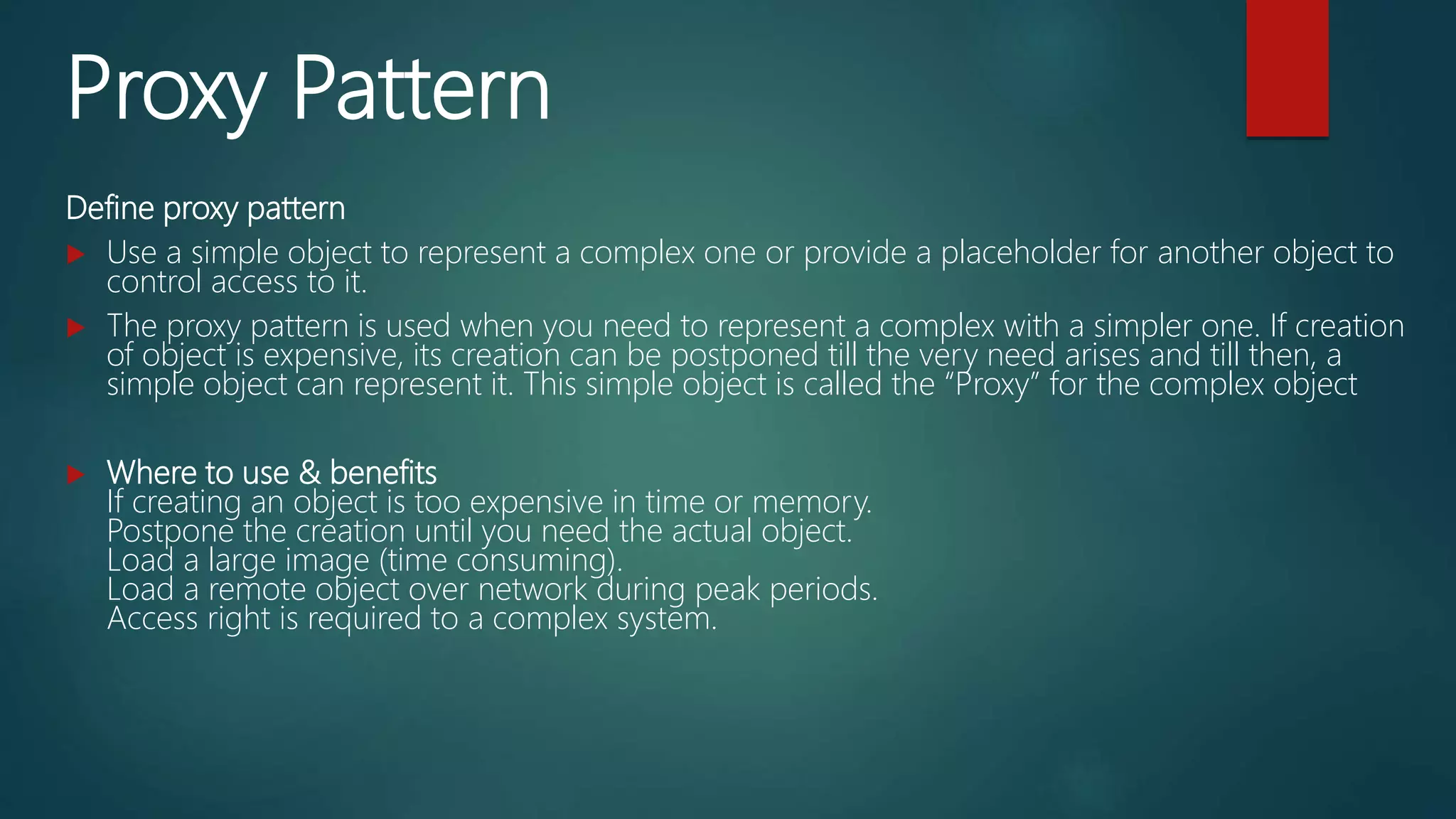 Proxy Pattern
Define proxy pattern
 Use a simple object to represent a complex one or provide a placeholder for another object to
control access to it.
 The proxy pattern is used when you need to represent a complex with a simpler one. If creation
of object is expensive, its creation can be postponed till the very need arises and till then, a
simple object can represent it. This simple object is called the “Proxy” for the complex object
 Where to use & benefits
If creating an object is too expensive in time or memory.
Postpone the creation until you need the actual object.
Load a large image (time consuming).
Load a remote object over network during peak periods.
Access right is required to a complex system.
 
