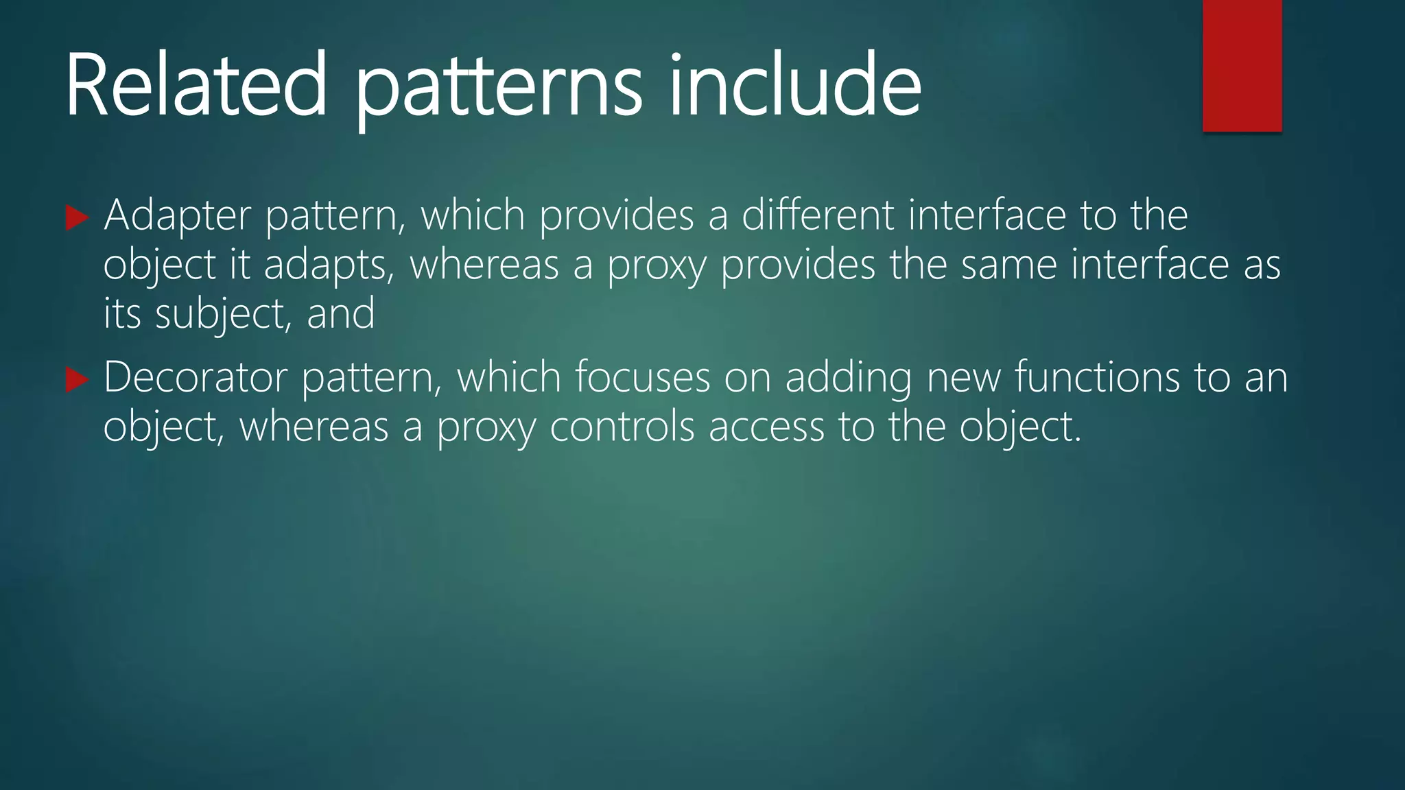 Related patterns include
 Adapter pattern, which provides a different interface to the
object it adapts, whereas a proxy provides the same interface as
its subject, and
 Decorator pattern, which focuses on adding new functions to an
object, whereas a proxy controls access to the object.
 