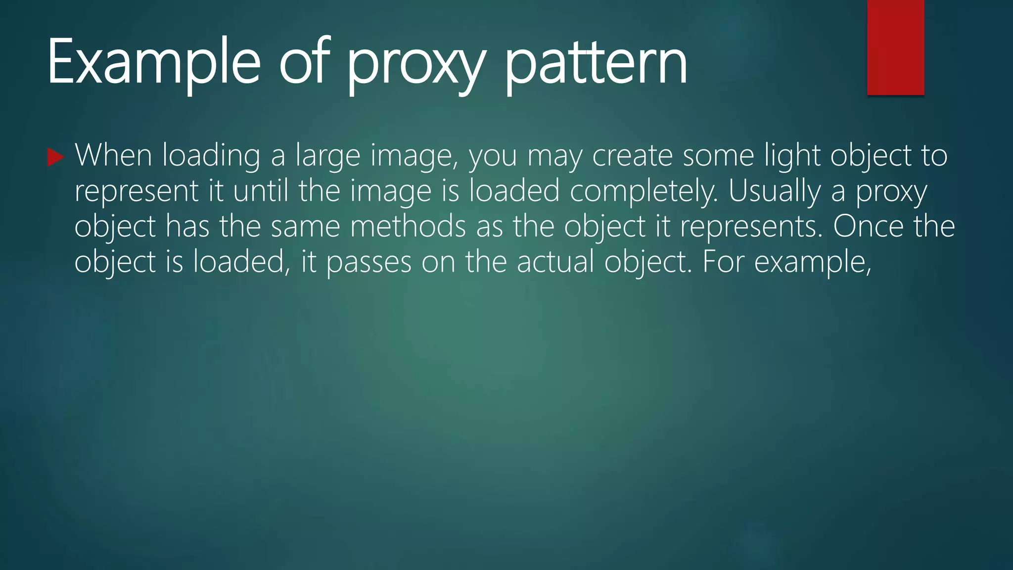 Example of proxy pattern
 When loading a large image, you may create some light object to
represent it until the image is loaded completely. Usually a proxy
object has the same methods as the object it represents. Once the
object is loaded, it passes on the actual object. For example,
 