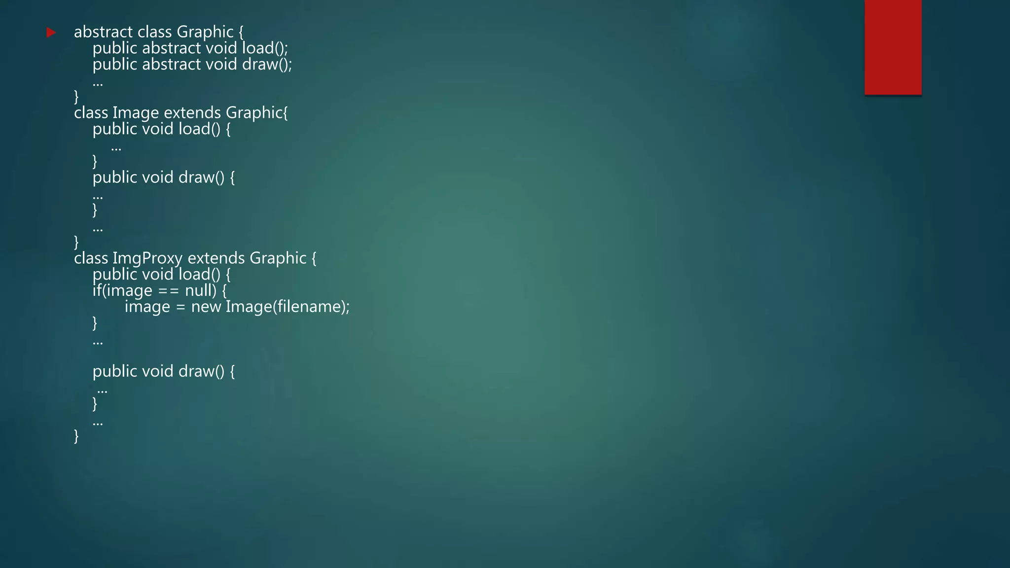  abstract class Graphic {
public abstract void load();
public abstract void draw();
...
}
class Image extends Graphic{
public void load() {
...
}
public void draw() {
...
}
...
}
class ImgProxy extends Graphic {
public void load() {
if(image == null) {
image = new Image(filename);
}
...
public void draw() {
...
}
...
}
 
