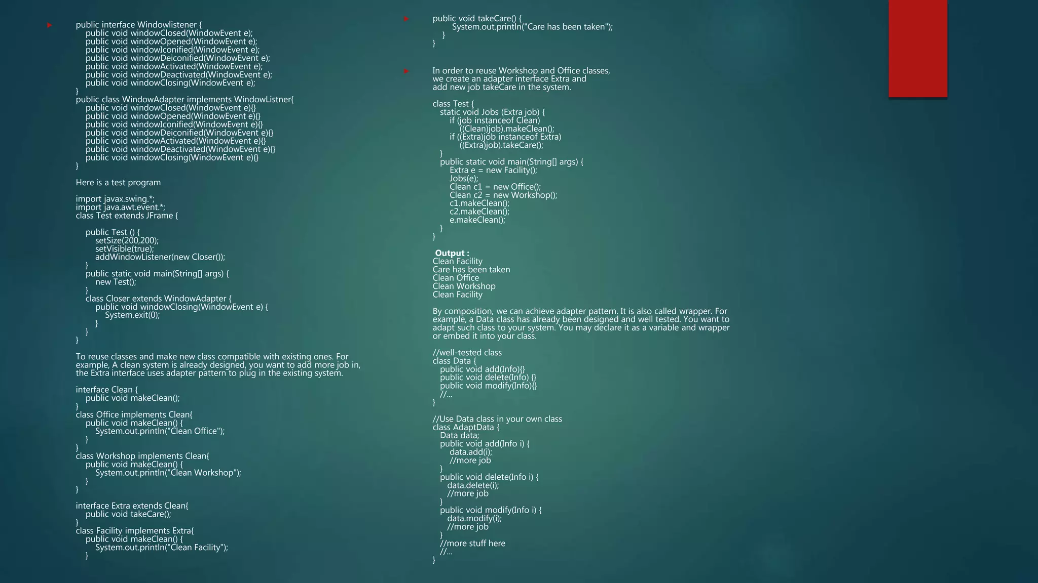  public interface Windowlistener {
public void windowClosed(WindowEvent e);
public void windowOpened(WindowEvent e);
public void windowIconified(WindowEvent e);
public void windowDeiconified(WindowEvent e);
public void windowActivated(WindowEvent e);
public void windowDeactivated(WindowEvent e);
public void windowClosing(WindowEvent e);
}
public class WindowAdapter implements WindowListner{
public void windowClosed(WindowEvent e){}
public void windowOpened(WindowEvent e){}
public void windowIconified(WindowEvent e){}
public void windowDeiconified(WindowEvent e){}
public void windowActivated(WindowEvent e){}
public void windowDeactivated(WindowEvent e){}
public void windowClosing(WindowEvent e){}
}
Here is a test program
import javax.swing.*;
import java.awt.event.*;
class Test extends JFrame {
public Test () {
setSize(200,200);
setVisible(true);
addWindowListener(new Closer());
}
public static void main(String[] args) {
new Test();
}
class Closer extends WindowAdapter {
public void windowClosing(WindowEvent e) {
System.exit(0);
}
}
}
To reuse classes and make new class compatible with existing ones. For
example, A clean system is already designed, you want to add more job in,
the Extra interface uses adapter pattern to plug in the existing system.
interface Clean {
public void makeClean();
}
class Office implements Clean{
public void makeClean() {
System.out.println("Clean Office");
}
}
class Workshop implements Clean{
public void makeClean() {
System.out.println("Clean Workshop");
}
}
interface Extra extends Clean{
public void takeCare();
}
class Facility implements Extra{
public void makeClean() {
System.out.println("Clean Facility");
}
 public void takeCare() {
System.out.println("Care has been taken");
}
}
 In order to reuse Workshop and Office classes,
we create an adapter interface Extra and
add new job takeCare in the system.
class Test {
static void Jobs (Extra job) {
if (job instanceof Clean)
((Clean)job).makeClean();
if ((Extra)job instanceof Extra)
((Extra)job).takeCare();
}
public static void main(String[] args) {
Extra e = new Facility();
Jobs(e);
Clean c1 = new Office();
Clean c2 = new Workshop();
c1.makeClean();
c2.makeClean();
e.makeClean();
}
}
Output :
Clean Facility
Care has been taken
Clean Office
Clean Workshop
Clean Facility
By composition, we can achieve adapter pattern. It is also called wrapper. For
example, a Data class has already been designed and well tested. You want to
adapt such class to your system. You may declare it as a variable and wrapper
or embed it into your class.
//well-tested class
class Data {
public void add(Info){}
public void delete(Info) {}
public void modify(Info){}
//...
}
//Use Data class in your own class
class AdaptData {
Data data;
public void add(Info i) {
data.add(i);
//more job
}
public void delete(Info i) {
data.delete(i);
//more job
}
public void modify(Info i) {
data.modify(i);
//more job
}
//more stuff here
//...
}
 