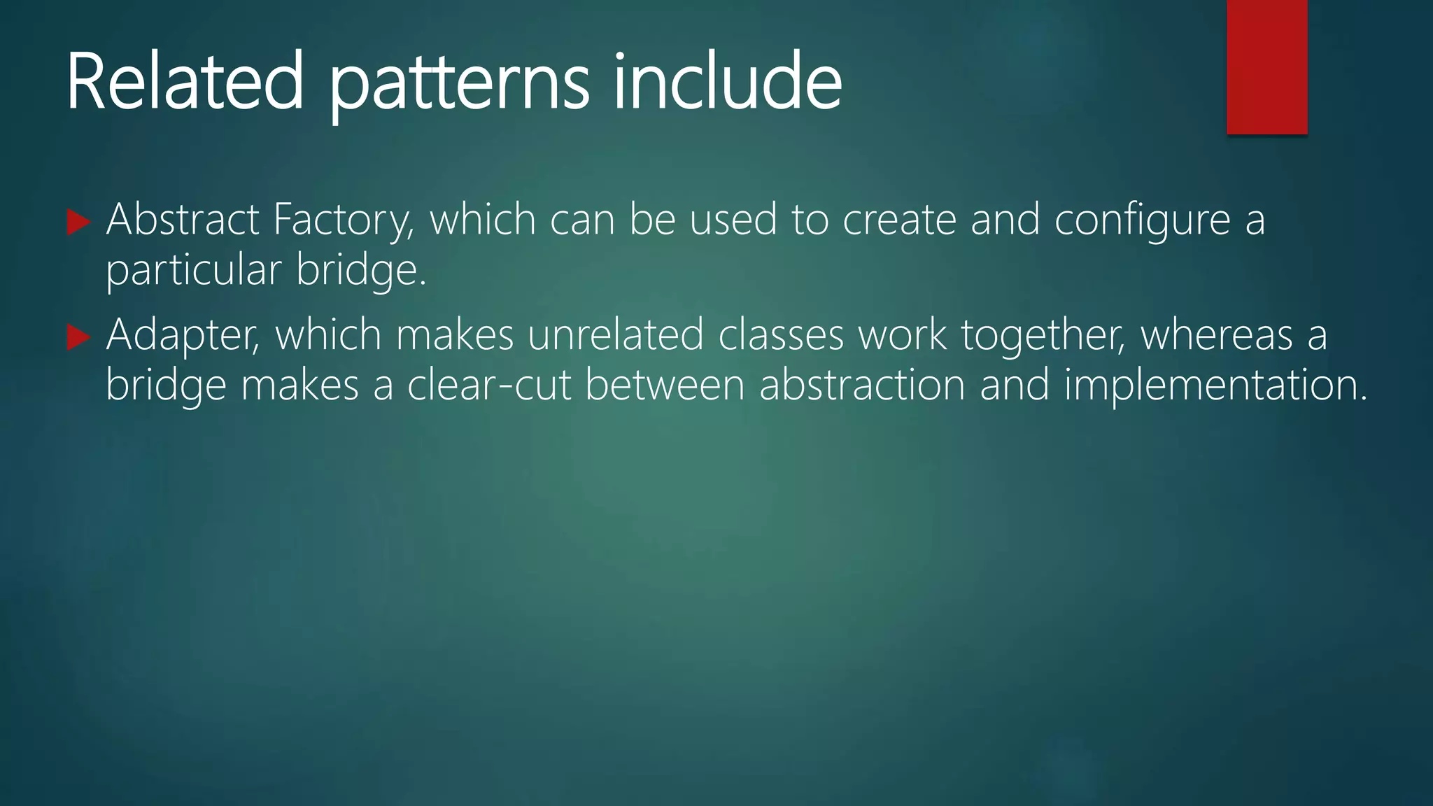 Related patterns include
 Abstract Factory, which can be used to create and configure a
particular bridge.
 Adapter, which makes unrelated classes work together, whereas a
bridge makes a clear-cut between abstraction and implementation.
 