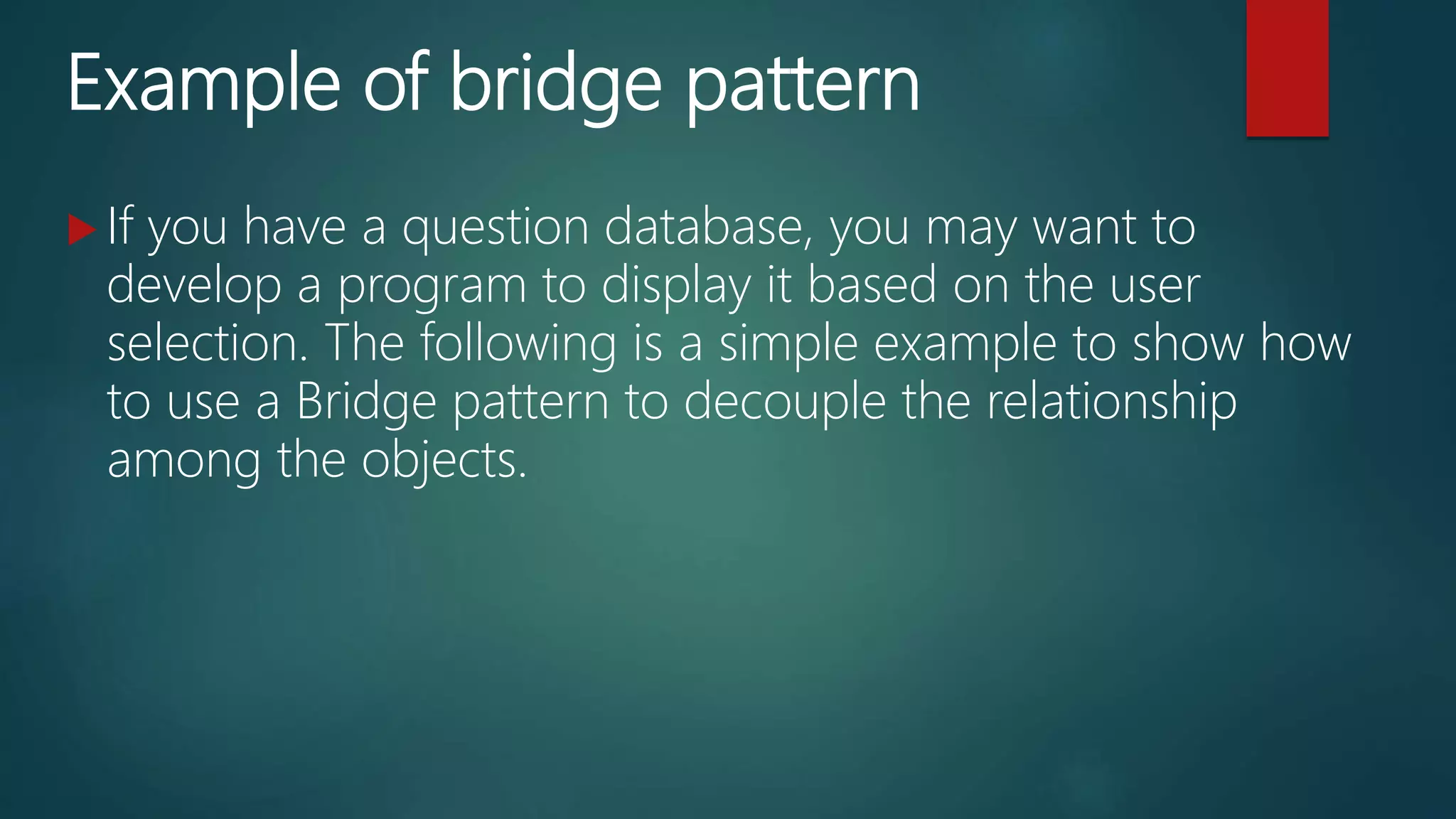 Example of bridge pattern
 If you have a question database, you may want to
develop a program to display it based on the user
selection. The following is a simple example to show how
to use a Bridge pattern to decouple the relationship
among the objects.
 