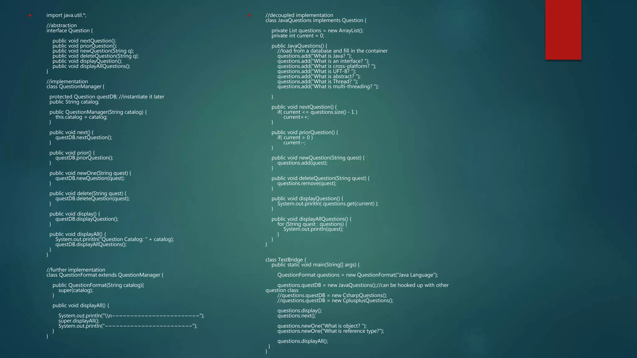  import java.util.*;
//abstraction
interface Question {
public void nextQuestion();
public void priorQuestion();
public void newQuestion(String q);
public void deleteQuestion(String q);
public void displayQuestion();
public void displayAllQuestions();
}
//implementation
class QuestionManager {
protected Question questDB; //instantiate it later
public String catalog;
public QuestionManager(String catalog) {
this.catalog = catalog;
}
public void next() {
questDB.nextQuestion();
}
public void prior() {
questDB.priorQuestion();
}
public void newOne(String quest) {
questDB.newQuestion(quest);
}
public void delete(String quest) {
questDB.deleteQuestion(quest);
}
public void display() {
questDB.displayQuestion();
}
public void displayAll() {
System.out.println("Question Catalog: " + catalog);
questDB.displayAllQuestions();
}
}
//further implementation
class QuestionFormat extends QuestionManager {
public QuestionFormat(String catalog){
super(catalog);
}
public void displayAll() {
System.out.println("n~~~~~~~~~~~~~~~~~~~~~~~~");
super.displayAll();
System.out.println("~~~~~~~~~~~~~~~~~~~~~~~~");
}
}
 //decoupled implementation
class JavaQuestions implements Question {
private List questions = new ArrayList();
private int current = 0;
public JavaQuestions() {
//load from a database and fill in the container
questions.add("What is Java? ");
questions.add("What is an interface? ");
questions.add("What is cross-platform? ");
questions.add("What is UFT-8? ");
questions.add("What is abstract? ");
questions.add("What is Thread? ");
questions.add("What is multi-threading? ");
}
public void nextQuestion() {
if( current <= questions.size() - 1 )
current++;
}
public void priorQuestion() {
if( current > 0 )
current--;
}
public void newQuestion(String quest) {
questions.add(quest);
}
public void deleteQuestion(String quest) {
questions.remove(quest);
}
public void displayQuestion() {
System.out.println( questions.get(current) );
}
public void displayAllQuestions() {
for (String quest : questions) {
System.out.println(quest);
}
}
}
class TestBridge {
public static void main(String[] args) {
QuestionFormat questions = new QuestionFormat("Java Language");
questions.questDB = new JavaQuestions();//can be hooked up with other
question class
//questions.questDB = new CsharpQuestions();
//questions.questDB = new CplusplusQuestions();
questions.display();
questions.next();
questions.newOne("What is object? ");
questions.newOne("What is reference type?");
questions.displayAll();
}
}
 